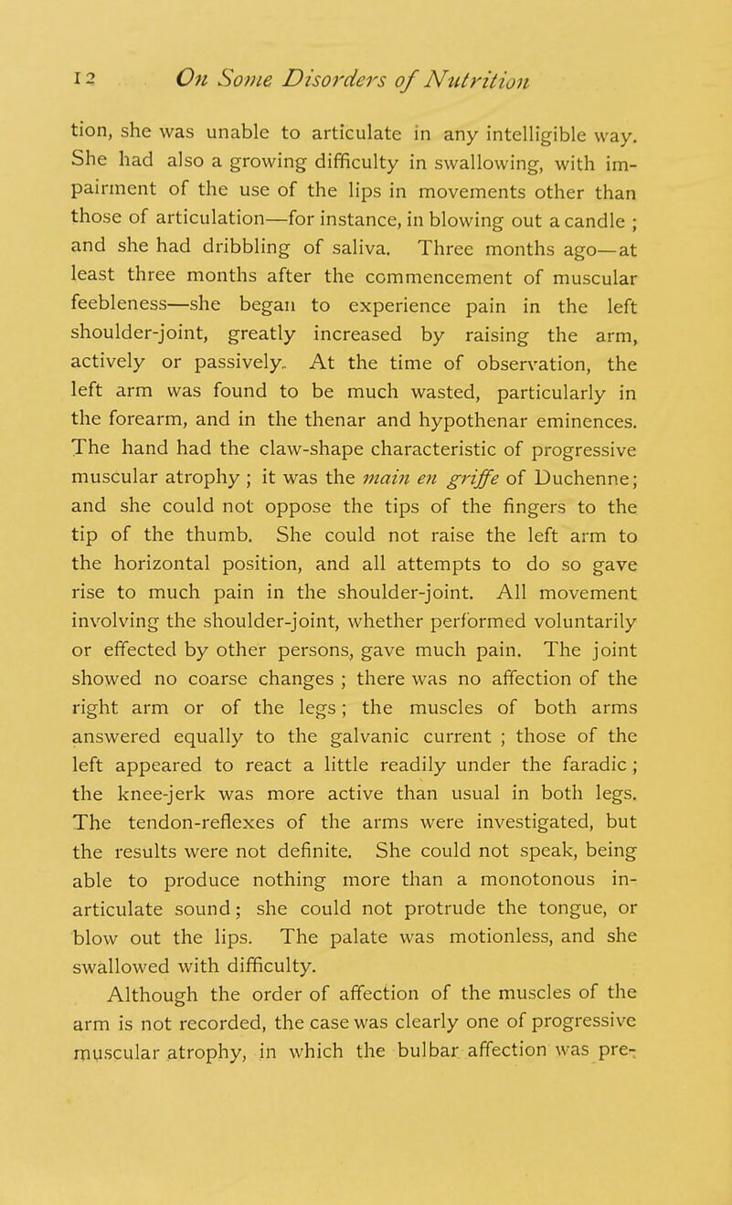 tion, she was unable to articulate in any intelligible way. She had also a growing difficulty in swallowing, with im- pairment of the use of the lips in movements other than those of articulation—for instance, in blowing out a candle ; and she had dribbling of saliva. Three months ago—at least three months after the commencement of muscular feebleness—she began to experience pain in the left shoulder-joint, greatly increased by raising the arm, actively or passively. At the time of observation, the left arm was found to be much wasted, particularly in the forearm, and in the thenar and hypothenar eminences. The hand had the claw-shape characteristic of progressive muscular atrophy ; it was the main en griffe of Duchenne; and she could not oppose the tips of the fingers to the tip of the thumb. She could not raise the left arm to the horizontal position, and all attempts to do so gave rise to much pain in the shoulder-joint. All movement involving the shoulder-joint, whether performed voluntarily or effected by other persons, gave much pain. The joint showed no coarse changes ; there was no affection of the right arm or of the legs; the muscles of both arms answered equally to the galvanic current ; those of the left appeared to react a little readily under the faradic; the knee-jerk was more active than usual in both legs. The tendon-reflexes of the arms were investigated, but the results were not definite. She could not speak, being able to produce nothing more than a monotonous in- articulate sound; she could not protrude the tongue, or blow out the lips. The palate was motionless, and she swallowed with difficulty. Although the order of affection of the muscles of the arm is not recorded, the case was clearly one of progressive muscular atrophy, in which the bulbar affection was pre-