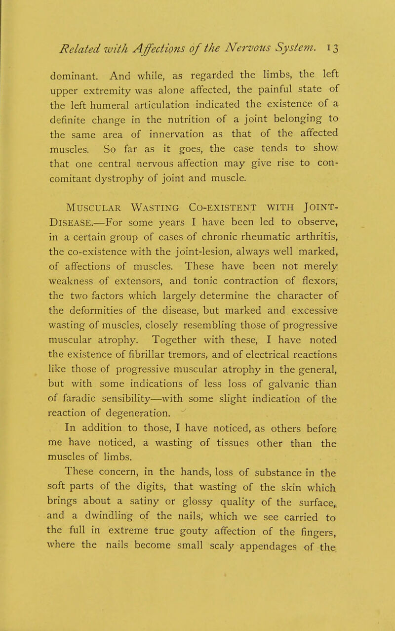 dominant. And while, as regarded the limbs, the left upper extremity was alone affected, the painful state of the left humeral articulation indicated the existence of a definite change in the nutrition of a joint belonging to the same area of innervation as that of the affected muscles. So far as it goes, the case tends to show that one central nervous affection may give rise to con- comitant dystrophy of joint and muscle. Muscular Wasting Co-existent with Joint- Disease.—For some years I have been led to observe, in a certain group of cases of chronic rheumatic arthritis, the co-existence with the joint-lesion, always well marked, of affections of muscles. These have been not merely weakness of extensors, and tonic contraction of flexors, the two factors which largely determine the character of the deformities of the disease, but marked and excessive wasting of muscles, closely resembling those of progressive muscular atrophy. Together with these, I have noted the existence of fibrillar tremors, and of electrical reactions like those of progressive muscular atrophy in the general, but with some indications of less loss of galvanic than of faradic sensibility—with some slight indication of the reaction of degeneration.  In addition to those, I have noticed, as others before me have noticed, a wasting of tissues other than the muscles of limbs. These concern, in the hands, loss of substance in the soft parts of the digits, that wasting of the skin which brings about a satiny or glossy quality of the surface,, and a dwindling of the nails, which we see carried to the full in extreme true gouty affection of the fingers, where the nails become small scaly appendages of the