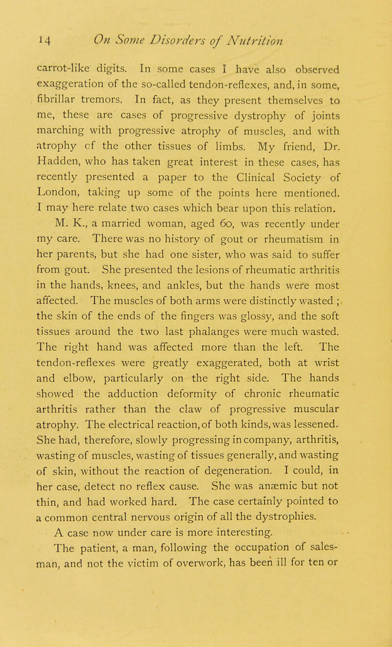 carrot-like digits. In some cases I have also observed exaggeration of the so-called tendon-reflexes, and, in some, fibrillar tremors. In fact, as they present themselves to me, these are cases of progressive dystrophy of joints marching with progressive atrophy of muscles, and with atrophy of the other tissues of limbs. My friend. Dr. Hadden, who has taken great interest in these cases, has recently presented a paper to the Clinical Society of London, taking up some of the points here mentioned, I may here relate two cases which bear upon this relation. M. K., a married woman, aged 60, was recently under my care. There was no history of gout or rheumatism in her parents, but she had one sister, who was said to suffer from gout. She presented the lesions of rheumatic arthritis in the hands, knees, and ankles, but the hands were most affected. The muscles of both arms were distinctly wasted ; the skin of the ends of the fingers was glossy, and the soft tissues around the two last phalanges were much wasted. The right hand was affected more than the left. The tendon-reflexes were greatly exaggerated, both at wrist and elbow, particularly on the right side. The hands showed the adduction deformity of chronic rheumatic arthritis rather than the claw of progressive muscular atrophy. The electrical reaction, of both kinds, was lessened. She had, therefore, slowly progressing in company, arthritis, wasting of muscles, wasting of tissues generally, and wasting of skin, without the reaction of degeneration. I could, in her case, detect no reflex cause. She was anaemic but not thin, and had worked hard. The case certainly pointed to a common central nervous origin of all the dystrophies. A case now under care is more interesting. The patient, a man, following the occupation of sales- man, and not the victim of overwork, has been ill for ten or
