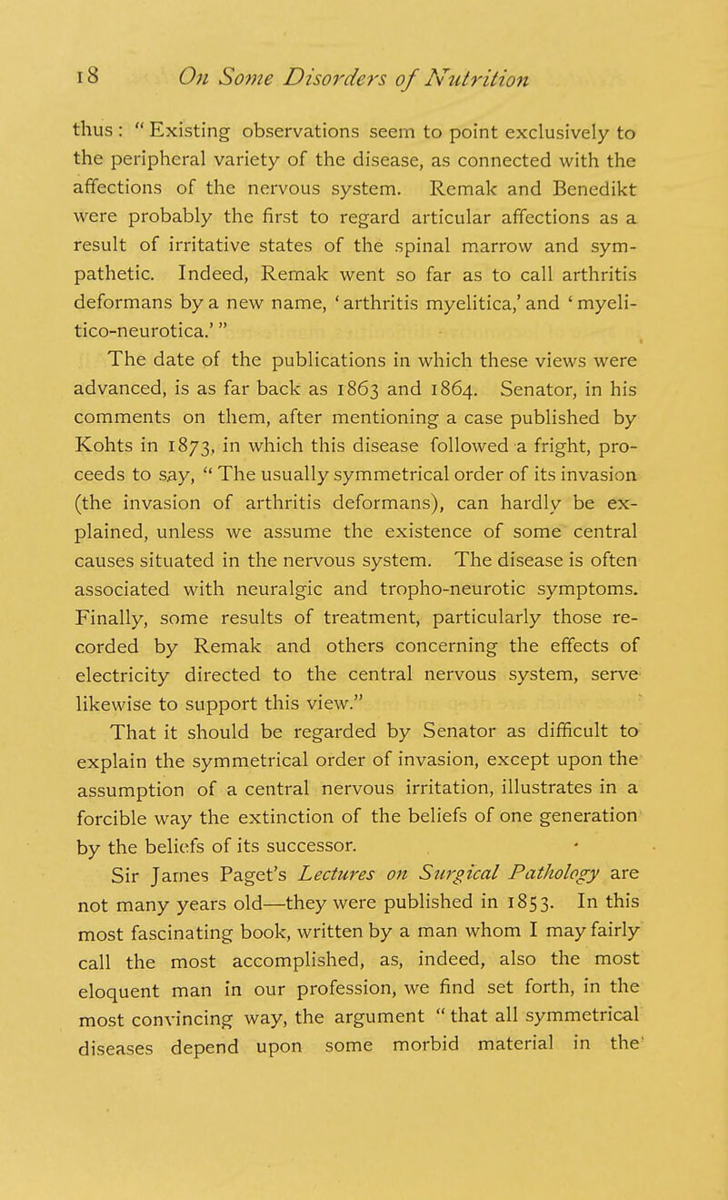 thus :  Existing observations seem to point exclusively to the peripheral variety of the disease, as connected with the affections of the nervous system. Remak and Benedikt were probably the first to regard articular affections as a result of irritative states of the spinal marrow and sym- pathetic. Indeed, Remak went so far as to call arthritis deformans by a new name, ' arthritis myelitica,' and ' myeli- tico-neurotica.' The date of the publications in which these views were advanced, is as far back as 1863 and 1864. Senator, in his comments on them, after mentioning a case published by Kohts in 1873, in which this disease followed a fright, pro- ceeds to s.ay,  The usually symmetrical order of its invasion (the invasion of arthritis deformans), can hardly be ex- plained, unless we assume the existence of some central causes situated in the nervous system. The disease is often associated with neuralgic and tropho-neurotic symptoms. Finally, some results of treatment, particularly those re- corded by Remak and others concerning the effects of electricity directed to the central nervous system, serve likewise to support this view. That it should be regarded by Senator as difficult to explain the symmetrical order of invasion, except upon the assumption of a central nervous irritation, illustrates in a forcible way the extinction of the beliefs of one generation by the beliefs of its successor. Sir James Paget's Lectures on Surgical Pathology are not many years old—they were published in 1853. In this most fascinating book, written by a man whom I may fairly call the most accomplished, as, indeed, also the most eloquent man in our profession, we find set forth, in the most convincing way, the argument  that all symmetrical diseases depend upon some morbid material in the'