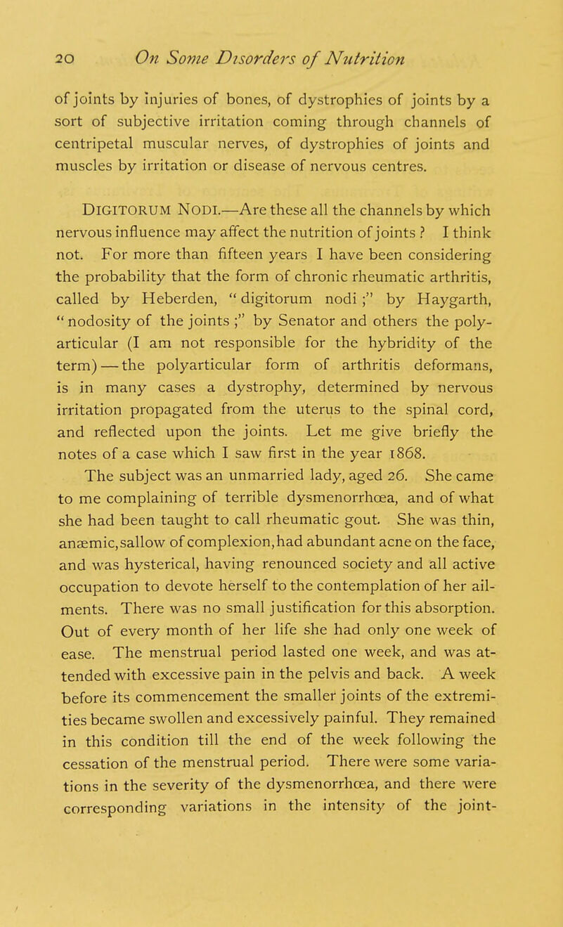 of joints by injuries of bones, of dystrophies of joints by a sort of subjective irritation coming through channels of centripetal muscular nerves, of dystrophies of joints and muscles by irritation or disease of nervous centres. DiGlTORUM Nodi.—Are these all the channels by which nervous influence may affect the nutrition of joints } I think not. For more than fifteen years I have been considering the probability that the form of chronic rheumatic arthritis, called by Heberden,  digitorum nodi ; by Haygarth,  nodosity of the joints ; by Senator and others the poly- articular (I am not responsible for the hybridity of the term) — the polyarticular form of arthritis deformans, is in many cases a dystrophy, determined by nervous irritation propagated from the uterus to the spinal cord, and reflected upon the joints. Let me give briefly the notes of a case which I saw first in the year 1868. The subject was an unmarried lady, aged 26. She came to me complaining of terrible dysmenorrhoea, and of what she had been taught to call rheumatic gout. She was thin, anaemic, sallow of complexion, had abundant acne on the face, and was hysterical, having renounced society and all active occupation to devote herself to the contemplation of her ail- ments. There was no small justification for this absorption. Out of every month of her life she had only one week of ease. The menstrual period lasted one week, and was at- tended with excessive pain in the pelvis and back. A week before its commencement the smaller joints of the extremi- ties became swollen and excessively painful. They remained in this condition till the end of the week following the cessation of the menstrual period. There were some varia- tions in the severity of the dysmenorrhoea, and there were corresponding variations in the intensity of the joint-