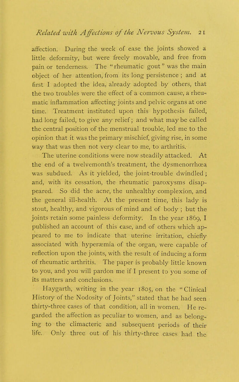 affection. During the week of ease the joints showed a little deformity, but were freely movable, and free from pain or tenderness. The  rheumatic gout was the main object of her attention, from its long persistence ; and at first I adopted the idea, already adopted by others, that the two troubles were the effect of a common cause, a rheu- matic inflammation affecting joints and pelvic organs at one time. Treatment instituted upon this hypothesis failed, had long failed, to give any relief; and what may be called the central position of the menstrual trouble, led me to the opinion that it was the primary mischief, giving rise, in some way that was then not very clear to me, to arthritis. The uterine conditions were now steadily attacked. At the end of a twelvemonth's treatment, the dysmenorrhoea was subdued. As it yielded, the joint-trouble dwindled ; and, with its cessation, the rheumatic paroxysms disap- peared. So did the acne, the unhealthy complexion, and the general ill-health. At the present time, this lady is stout, healthy, and vigorous of mind and of body ; but the joints retain some painless deformity. In the year 1869, I published an account of this case, and of others which ap- peared to me to indicate that uterine irritation, chiefly associated with hyperaemia of the organ, were capable of reflection upon the joints, with the result of inducing a form of rheumatic arthritis. The paper is probably little known to you, and you will pardon me if I present to you some of its matters and conclusions. Haygarth, writing in the year 1805, on the Clinical History of the Nodosity of Joints, stated that he had seen thirty-three cases of that condition, all in women. He re- garded the affection as peculiar to women, and as belong- ing to the climacteric and subsequent periods of their life. Only three out of his thirty-three cases had the