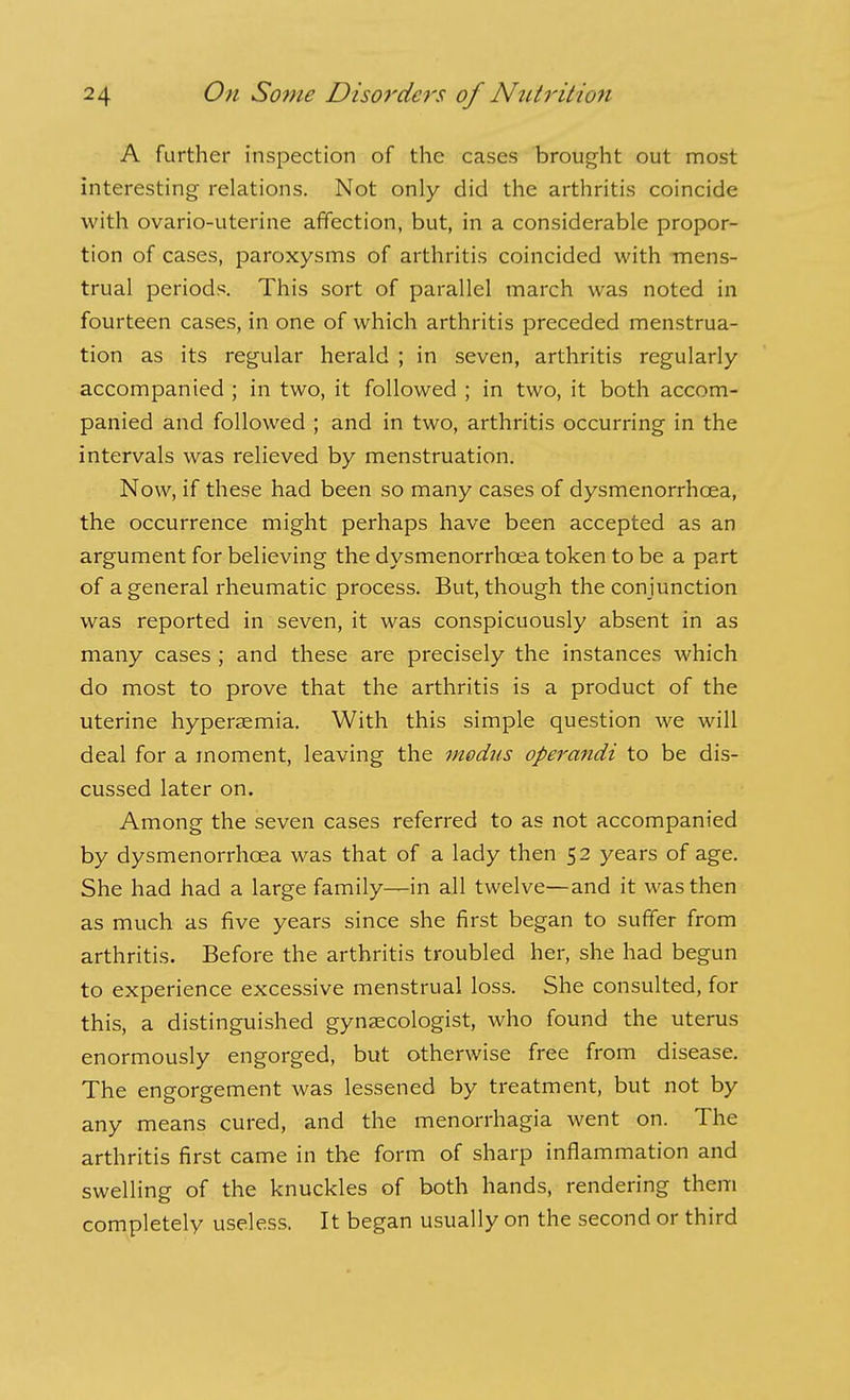 A further inspection of the cases brought out most interesting relations. Not only did the arthritis coincide with ovario-uterine affection, but, in a considerable propor- tion of cases, paroxysms of arthritis coincided with mens- trual periods. This sort of parallel march was noted in fourteen cases, in one of which arthritis preceded menstrua- tion as its regular herald ; in seven, arthritis regularly accompanied ; in two, it followed ; in two, it both accom- panied and followed ; and in two, arthritis occurring in the intervals was relieved by menstruation. Now, if these had been so many cases of dysmenorrhoea, the occurrence might perhaps have been accepted as an argument for believing the dysmenorrhoea token to be a part of a general rheumatic process. But, though the conjunction was reported in seven, it was conspicuously absent in as many cases ; and these are precisely the instances which do most to prove that the arthritis is a product of the uterine hyperaemia. With this simple question we will deal for a moment, leaving the modus operandi to be dis- cussed later on. Among the seven cases referred to as not accompanied by dysmenorrhoea was that of a lady then 52 years of age. She had had a large family—in all twelve—and it was then as much as five years since she first began to suffer from arthritis. Before the arthritis troubled her, she had begun to experience excessive menstrual loss. She consulted, for this, a distinguished gynaecologist, who found the uterus enormously engorged, but otherwise free from disease. The engorgement was lessened by treatment, but not by any means cured, and the menorrhagia went on. The arthritis first came in the form of sharp inflammation and swelling of the knuckles of both hands, rendering them completely useless. It began usually on the second or third