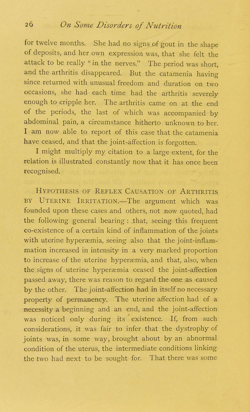 for twelve months. She had no signs of gout in the shape of deposits, and her own expression was, that she felt the attack to be really  in the nerves. The period was short, and the arthritis disappeared. But the catamenia having since returned with unusual freedom and duration on two occasions, she had each time had the arthritis severely enough to cripple her. The arthritis came on at the end of the periods, the last of which was accompanied by abdominal pain, a circumstance hitherto unknown to her. I am now able to report of this case that the catamenia have ceased, and that the joint-affection is forgotten. I might multiply my citation to a large extent, for the relation is illustrated constantly now that it has once been recognised. Hypothesis of Reflex Causation of Arthritis BY Uterine Irritation.—The argument which was founded upon these cases and others, not now quoted, had the following general bearing : ,that, seeing this frequent co-existence of a certain kind of inflammation of the joints with uterine hyperaemia, seeing also that the joint-inflam- mation increased in intensity in a very marked proportion to increase of the uterine hyperaemia, and that, also, when the signs of uterine hyperaemia ceased the joint-affection passed away, there was reason to regard the one as caused by the other. The joint-affection had in itself no necessary property of permanency. The uterine affection had of a necessity a beginning and an end, and the joint-affection was noticed only during its existence. If, from such considerations, it was fair to infer that the dystrophy of joints was, in some way, brought about by an abnormal condition of the uterus, the intermediate conditions linking the two had next to be sought for. That there was some