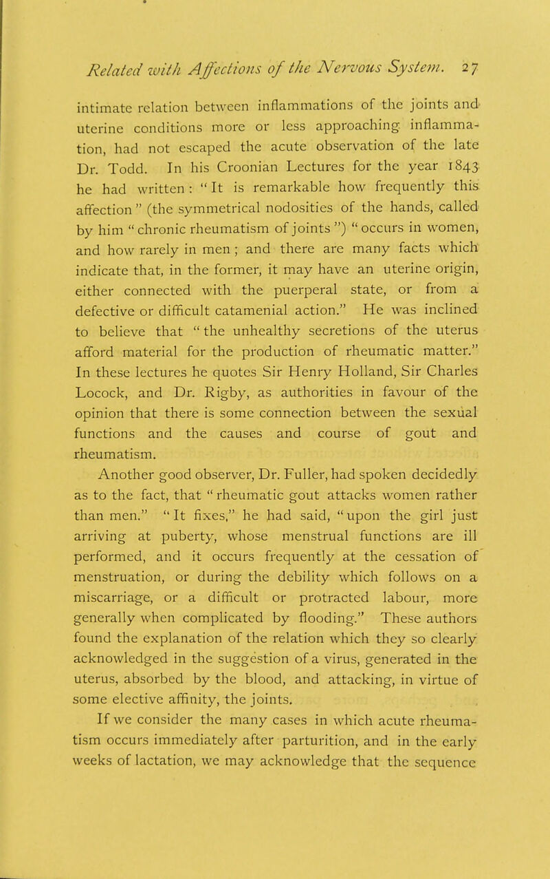 intimate relation between inflammations of the joints and uterine conditions more or less approaching inflamma- tion, had not escaped the acute observation of the late Dr. Todd. In his Croonian Lectures for the year 1843 he had written :  It is remarkable how frequently this affection  (the symmetrical nodosities of the hands, called by him  chronic rheumatism of joints )  occurs in women, and how rarely in men ; and there are many facts which indicate that, in the former, it may have an uterine origin, either connected with the puerperal state, or from a defective or difficult catamenial action. He was inclined to believe that  the unhealthy secretions of the uterus afford material for the production of rheumatic matter. In these lectures he quotes Sir Henry Holland, Sir Charles Locock, and Dr. Rigby, as authorities in favour of the opinion that there is some connection between the sexual functions and the causes and course of gout and rheumatism. Another good observer. Dr. Fuller, had spoken decidedly as to the fact, that  rheumatic gout attacks women rather than men.  It fixes, he had said,  upon the girl just arriving at puberty, whose menstrual functions are ill performed, and it occurs frequently at the cessation of menstruation, or during the debility which follows on a miscarriage, or a difficult or protracted labour, more generally when complicated by flooding. These authors found the explanation of the relation which they so clearly acknowledged in the suggestion of a virus, generated in the uterus, absorbed by the blood, and attacking, in virtue of some elective affinity, the joints. If we consider the many cases in which acute rheuma- tism occurs immediately after parturition, and in the early weeks of lactation, we may acknowledge that the sequence