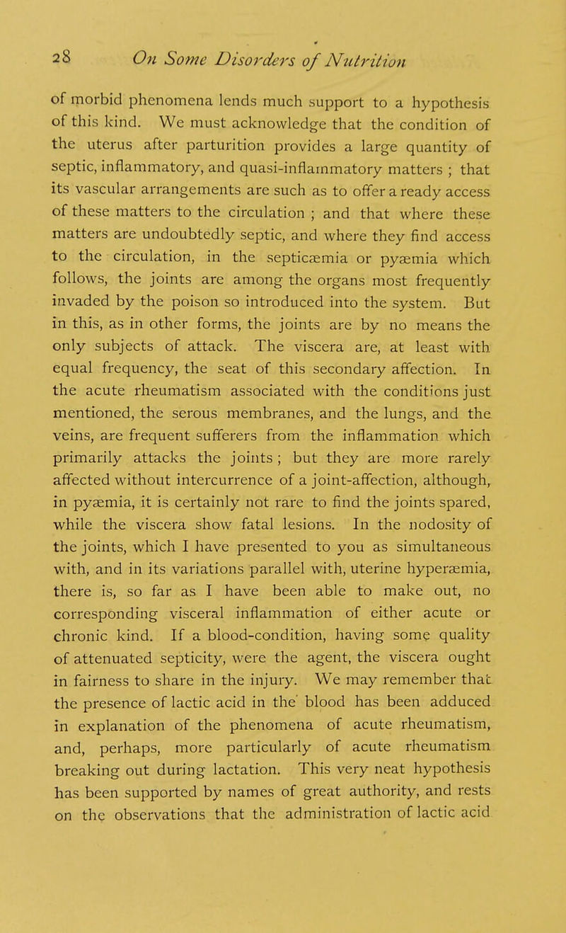 of morbid phenomena lends much support to a hypothesis of this kind. We must acknowledge that the condition of the uterus after parturition provides a large quantity of septic, inflammatory, and quasi-inflammatory matters ; that its vascular arrangements are such as to offer a ready access of these matters to the circulation ; and that where these matters are undoubtedly septic, and where they find access to the circulation, in the septicaemia or pyaemia which follows, the joints are among the organs most frequently invaded by the poison so introduced into the system. But in this, as in other forms, the joints are by no means the only subjects of attack. The viscera are, at least with equal frequency, the seat of this secondary affection. In the acute rheumatism associated with the conditions just mentioned, the serous membranes, and the lungs, and the veins, are frequent sufferers from the inflammation which primarily attacks the joints; but they are more rarely affected without intercurrence of a joint-affection, although, in pyaemia, it is certainly not rare to find the joints spared, while the viscera show fatal lesions. In the nodosity of the joints, which I have presented to you as simultaneous with, and in its variations parallel with, uterine hyperaemia, there is, so far as I have been able to make out, no corresponding visceral inflammation of either acute or chronic kind. If a blood-condition, having some quality of attenuated septicity, were the agent, the viscera ought in fairness to share in the injury. We may remember that the presence of lactic acid in the' blood has been adduced in explanation of the phenomena of acute rheumatism, and, perhaps, more particularly of acute rheumatism breaking out during lactation. This very neat hypothesis has been supported by names of great authority, and rests on the observations that the administration of lactic acid