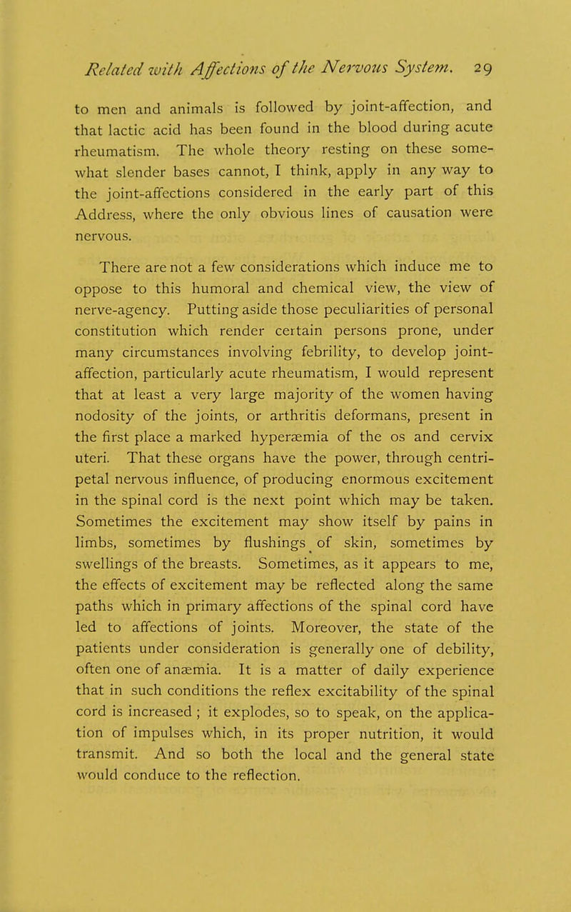 to men and animals is followed by joint-affection, and that lactic acid has been found in the blood during acute rheumatism. The whole theory resting on these some- what slender bases cannot, T think, apply in any way to the joint-affections considered in the early part of this Address, where the only obvious lines of causation were nervous. There are not a few considerations which induce me to oppose to this humoral and chemical view, the view of nerve-agency. Putting aside those peculiarities of personal constitution which render certain persons prone, under many circumstances involving febrility, to develop joint- affection, particularly acute rheumatism, I would represent that at least a very large majority of the women having nodosity of the joints, or arthritis deformans, present in the first place a marked hyperaemia of the os and cervix uteri. That these organs have the power, through centri- petal nervous influence, of producing enormous excitement in the spinal cord is the next point which may be taken. Sometimes the excitement may show itself by pains in limbs, sometimes by flushings of skin, sometimes by swellings of the breasts. Sometimes, as it appears to me, the effects of excitement may be reflected along the same paths which in primary affections of the .spinal cord have led to affections of joints. Moreover, the state of the patients under consideration is generally one of debility, often one of anaemia. It is a matter of daily experience that in such conditions the reflex excitability of the spinal cord is increased ; it explodes, so to speak, on the applica- tion of impulses which, in its proper nutrition, it would transmit. And so both the local and the general state would conduce to the reflection.