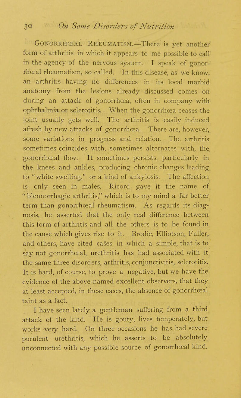 GONORRIICEAL RHEUMATISM.—There is yet another form of arthritis in which it appears to me possible to call in the agency of the nervous system. I speak of gonor- rhoea! rheumatism, so called. In this disease, as we know, an arthritis having no differences in its local morbid anatomy from the lesions already discussed comes on during an attack of gonorrhoea, often in company with ophthalmia or sclerotitis. When the gonorrhoea ceases the joint usually gets well. The arthritis is easily induced afresh by new attacks of gonorrhoea. There are, however, some variations in progress and relation. The arthritis sometimes coincides with, sometimes alternates with, the gonorrhoeal flow. It sometimes persists, particularly in the knees and ankles, producing chronic changes leading to white swelling, or a kind of ankylosis. The affection is only seen in males. Ricord gave it the name of  blennorrhagic arthritis, which is to my mind a far better term than gonorrhoeal rheumatism. As regards its diag- nosis, he asserted that the only real difference between this form of arthritis and all the others is to be found in the cause which gives rise to it. Brodie, EUiotson, Fuller, and others, have cited cases in which a simple, that is to say not gonorrhoeal, urethritis has had associated with it the same three disorders, arthritis, conjunctivitis, sclerotitis. It is hard, of course, to prove a negative, but we have the evidence of the above-named excellent observers, that they at least accepted, in these cases, the absence of gonorrhoeal taint as a fact. I have seen lately a gentleman suffering from a third attack of the kind. He is gouty, lives temperately, but works very hard. On three occasions he has had severe purulent urethritis, which he asserts to be absolutely, unconnected with any possible source of gonorrhoeal kind.