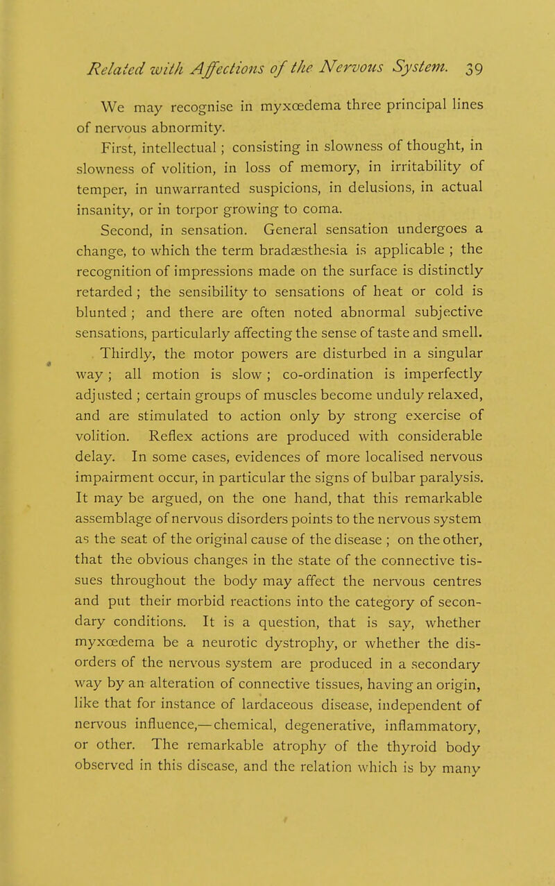 We may recognise in myxoedema three principal lines of nervous abnormity. First, intellectual; consisting in slowness of thought, in slowness of volition, in loss of memory, in irritability of temper, in unwarranted suspicions, in delusions, in actual insanity, or in torpor growing to coma. Second, in sensation. General sensation undergoes a change, to which the term bradsesthesia is applicable ; the recognition of impressions made on the surface is distinctly retarded ; the sensibility to sensations of heat or cold is blunted ; and there are often noted abnormal subjective sensations, particularly affecting the sense of taste and smell. Thirdly, the motor powers are disturbed in a singular way; all motion is slow; co-ordination is imperfectly adjusted ; certain groups of muscles become unduly relaxed, and are stimulated to action only by strong exercise of volition. Reflex actions are produced with considerable delay. In some cases, evidences of more localised nervous impairment occur, in particular the signs of bulbar paralysis. It may be argued, on the one hand, that this remarkable assemblage of nervous disorders points to the nervous system as the seat of the original cause of the disease ; on the other, that the obvious changes in the state of the connective tis- sues throughout the body may affect the nervous centres and put their morbid reactions into the category of secon- dary conditions. It is a question, that is say, whether myxcedema be a neurotic dystrophy, or whether the dis- orders of the nervous system are produced in a secondary way by an alteration of connective tissues, having an origin, like that for instance of lardaceous disease, independent of nervous influence,—chemical, degenerative, inflammatory, or other. The remarkable atrophy of the thyroid body observed in this disease, and the relation which is by many