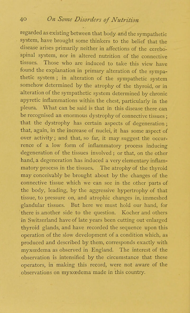 regarded as existing between that body and the sympathetic system, have brought some thinkers to the behef that the disease arises primarily neither in affections of the cerebo- spinal system, nor in altered nutrition of the connective tissues. Those who are induced to take this view have found the explanation in primary alteration of the sympa- thetic system ; in alteration of the sympathetic system somehow determined by the atrophy of the thyroid, or in alteration of the sympathetic system determined by chronic apyretic inflammations within the chest, particularly in the pleura. What can be said is that in this disease there can be recognised an enormous dystrophy of connective tissues ; that the dystrophy has certain aspects of degeneration ; that, again, in the increase of nuclei, it has some aspect of over activity; and that, so far, it may suggest the occur- rence of a low form of inflammatory process inducing degeneration of the tissues involved ; or that, on the other hand, a degeneration has induced a very elementary inflam- matory process in the tissues. The atrophy of the thyroid may conceivably be brought about by the changes of the connective tissue which we can see in the other parts of the body, leading, by the aggressive hypertrophy of that tissue, to pressure on, and atrophic changes in, immeshed glandular tissues. But here we must hold our hand, for there is another side to the question. Kocher and others in Switzerland have of late years been cutting out enlarged thyroid glands, and have recorded the sequence upon this operation of the slow development of a condition which, as produced and described by them, corresponds exactly with myxoedema as observed in England. The interest of the observation is intensified by the circumstance that these operators, in making this record, were not aware of the observations on myxoedema made in this country.