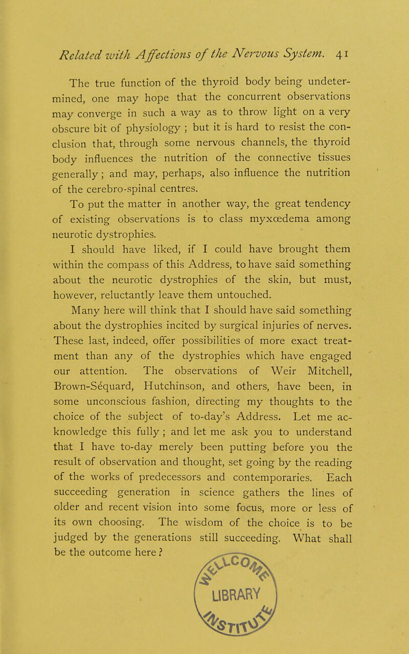 The true function of the thyroid body being undeter- mined, one may hope that the concurrent observations may converge in such a way as to throw Hght on a very obscure bit of physiology ; but it is hard to resist the con- clusion that, through some nervous channels, the thyroid body influences the nutrition of the connective tissues generally; and may, perhaps, also influence the nutrition of the cerebro-spinal centres. To put the matter in another way, the great tendency of existing observations is to class myxoedema among neurotic dystrophies. I should have liked, if I could have brought them within the compass of this Address, to have said something about the neurotic dystrophies of the skin, but must, however, reluctantly leave them untouched. Many here will think that I should have said something about the dystrophies incited by surgical injuries of nerves. These last, indeed, offer possibilities of more exact treat- ment than any of the dystrophies which have engaged our attention. The observations of Weir Mitchell, Brown-S6quard, Hutchinson, and others, have been, in some unconscious fashion, directing my thoughts to the choice of the subject of to-day's Address. Let me ac- knowledge this fully; and let me ask you to understand that I have to-day merely been putting before you the result of observation and thought, set going by the reading of the works of predecessors and contemporaries. Each succeeding generation in science gathers the lines of older and recent vision into some focus, more or less of its own choosing. The wisdom of the choice is to be judged by the generations still succeeding. What shall be the outcome here ? ^—-rz—>^ f UBRARY I