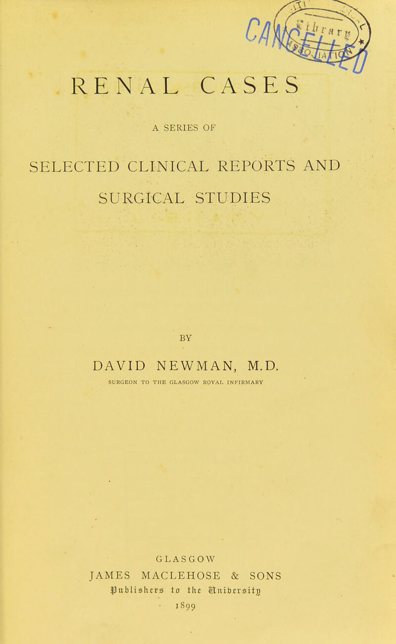 A SERIES OF SELECTED CLINICAL REPORTS AND SURGICAL STUDIES BY DAVID NEWMAN, M.D. SURGEON TO THE GLASGOW ROYAI. INFIRMARY GLASGOW JAMES MACLEHOSE & SONS publishers to tlic Sliiibcrsitj) • 1899