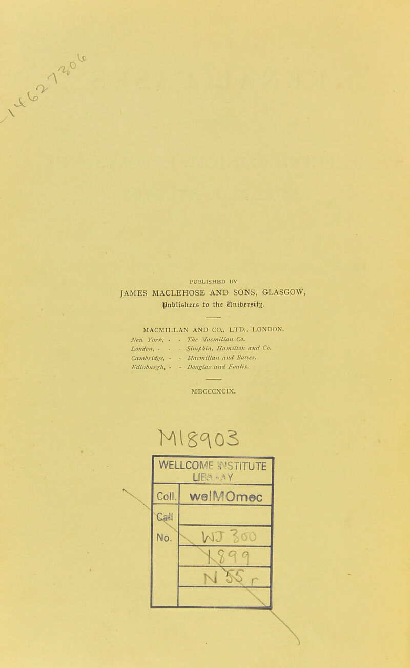 I^UBLISHEU UY JAMES MACLEHOSE AND SONS, GLASGOW, f ubUBhtrs to titc SluibErsay. MACMII.LAN AND CO., LTD., LONDON. Neiu York, • • The Macmitlnn Co. London, - ■ ■ Simfikiii, Hamilton and Co. Cambridge, • • Macjuittan and Bo7ues. EdiHl>Hrg;h, - - Douglas and Foulis. MDCCCXCIX. WELLCOME s-'STITUTE LIP,-^-.*.y ColL welMOmec r