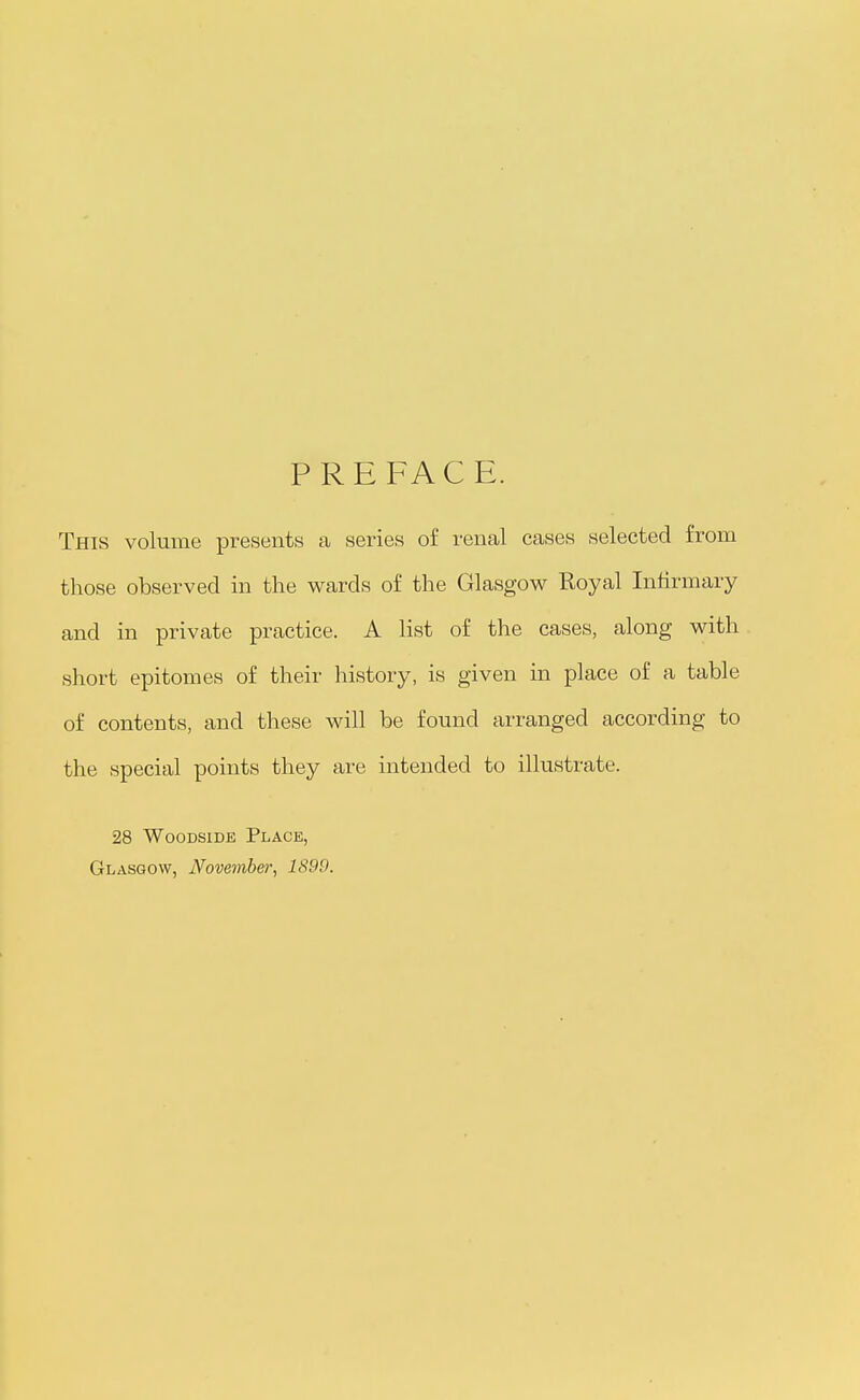 PREFACE. This volume presents a series of renal cases selected from those observed in the v^rards of the Glasgow Royal Infirmary and in private practice. A list of the cases, along with short epitomes of their history, is given in place of a table of contents, and these will be found arranged according to the special points they are intended to illustrate. 28 WooDSiDE Place, Glasgow, November^ 1899.