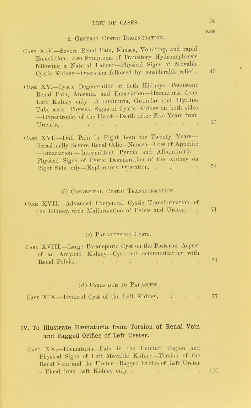PAGE 2. General Cystic Degeneration. Case XIV.—Severe Eenal Pain, Nausea, Vomiting, and rapid Emaciation ; also Symptoms of Transitory Hydronephrosis following a Natural Labour—Pliysical Signs of Movable Cystic Kidney—Operation followed by considerable relief,. 4G Case XV.—Cystic Degeneration of both Kidneys—Persistent Eenal Pain, Anaemia, and Emaciation—Hasmaturia from Left Kidney only—Albuminuria, Granular and Hyaline Tube-casts—Physical Signs of Cystic Kidney on both sides —Hypertrophy of the Heart—Death after Five Years from Uraemia, Case XVI.—Dull Pain in Eight Loin for Twenty Years— Occasionally Severe Eenal Colic—Nausea—Loss of Appetite —Emaciation — Intermittent Pyuria and Albuminuria — Physical Signs of Cystic Degeneration of the Kidney on Eight Side only—Exploratory Operation, . ... 54 (h) Congenital Cystic Transformation. Case XVII.—Advanced Congenital Cystic Transformation of the Kidney, with Malformation of Pelvis and Ureter, . 71 (c) Paranephric Cysts. Case XVIII.—Large Paranephric Cyst on the Posterior Aspect of an Amyloid Kidney—Cyst not communicating with Eenal Pelvis, (d) Cysts due to Parasites. Case XIX.—Hydatid Cyst of the Left Kidney, ... 77 IV. To lUustpate Hsematuria fpom Torsion of Renal Vein and Ragged Oriflee of Left Ureter. Case XX.—Htematuria—Pain in the Lumbar Eegion and Physical Signs of Left Movable Kidney—Torsion of the Renal Vein and the Ureter—Ragged Orifice of Left Ureter ^Blood from lieft Kidney only, 100