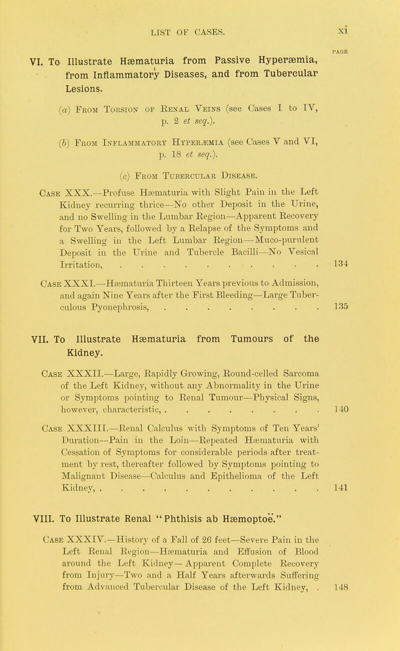 VI. To Illustrate H^matuFia from Passive Hypersemia, from Inflammatory Diseases, and from Tubercular Lesions. (a) From Torsion of Eenal Veins (see Cases 1 to IV, p. 2 et seq.). (b) From Inflammatory Hyperemia (see Cases V and VI, p. 18 et seq.). (c) From Tubercular Disease. Case XXX.—Profuse Hisniaturia with Slight Puiii in the Left Kidney recurring thrice—No other Deposit in the Urine, and no Swelling in the Lumbar Eegion—Apparent Kecovery for Two Years, followed by a Eelapse of the Symptoms and a Swelling in the Left Lumbar Eegion—Muco-purulent Deposit in the Urine and Tubercle Bacilli—No Vesical Irritation, .......... 134 Case XXXI.—Htematuria Thirteen Years previous to Admission, and again Nine Years after the First Bleeding—Large Tuber- culous PyoneiDhrosis, 135 VII. To Illustrate Hsematuria from Tumours of the Kidney. Case XXXII.—Large, Eapidly Growing, Eound-celled Sarcoma of the Left Kidney, without any Abnormality in the Urine or Symptoms pointing to Eenal Tumour—Physical Signs, however, characteriistic, . . . . . . . .140 Case XXXIII.—Eenal Calculus with Symptoms of Ten Years' Duration—Pain in the Loin—Eepeated HiJematuria with Cessation of Symptoms for considerable periods after treat- ment by rest, thereafter followed by Symptoms pointing to Malignant Disease—Calculus and Epithelioma of the Left Kidney, 141 VIIL To Illustrate Renal Phthisis ab Hsemoptoe. Case XXXIV.—History of a Fall of 26 feet—Severe Pain in the Left Eenal Eegion—Ha?maturia and Effusion of Blood around the Left Kidney— Apparent Complete Eecovery from Injury—Two and a Half Years afterwards Suffering from Advanced Tubercular Disease of the Left Kidney, . 148