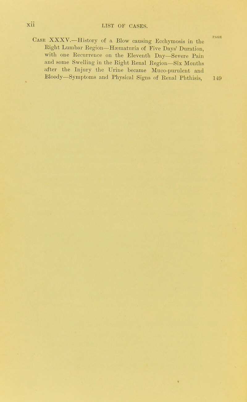 Case XXXV.—History of a Blow causing Eccliymosis in the Eight Lumbar Eegion—Htematuria of Five Days' Duration, with one Eecurrence on the Eleventh Day—Severe Pain and some Swelling in the Eight Eenal Eegion—Six Months after the Injury the Urine became Mueo-purulent and Bloody—Symptoms and Physical Signs of Eenal Phtliisis, 149 »