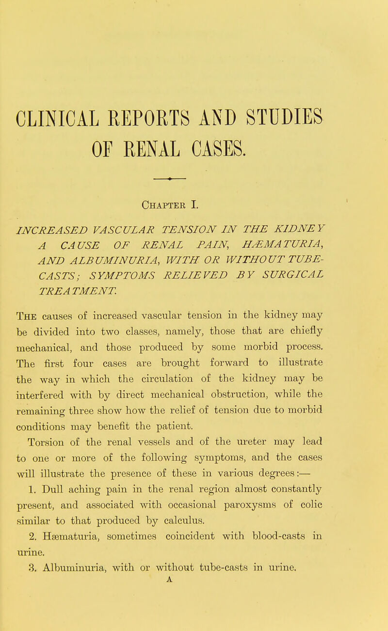 CLINICAL REPORTS AND STUDIES OF RENAL CASES. Chapter I. INCREASED VASCULAR TENSION IN THE KIDNEY A CAUSE OF RENAL FAIN HEMATURIA, AND ALBUMINURIA, WITH OR WITHOUT TUBE- CASTS; SYMPTOMS RELIEVED BY SURGICAL TREATMENT. The causes of increased vascular tension in the kidney may be divided into two classes, namely, those that are chiefly mechanical, and those produced by some morbid process. The first four cases are brought forward to illustrate the way in which the circulation of the kidney may be interfered with by direct mechanical obstruction, while the remaining three show how the relief of tension due to morbid conditions may benefit the patient. Torsion of the renal vessels and of the ureter may lead to one or more of the following symptoms, and the cases will illustrate the presence of these in various degrees:— 1. Dull aching pain in the renal region almost constantly present, and associated with occasional paroxysms of colic similar to that produced by calculus. 2. Hsematuria, sometimes coincident with blood-casts in urine, 3. Albuminuria, with or without tube-casts in urine. A