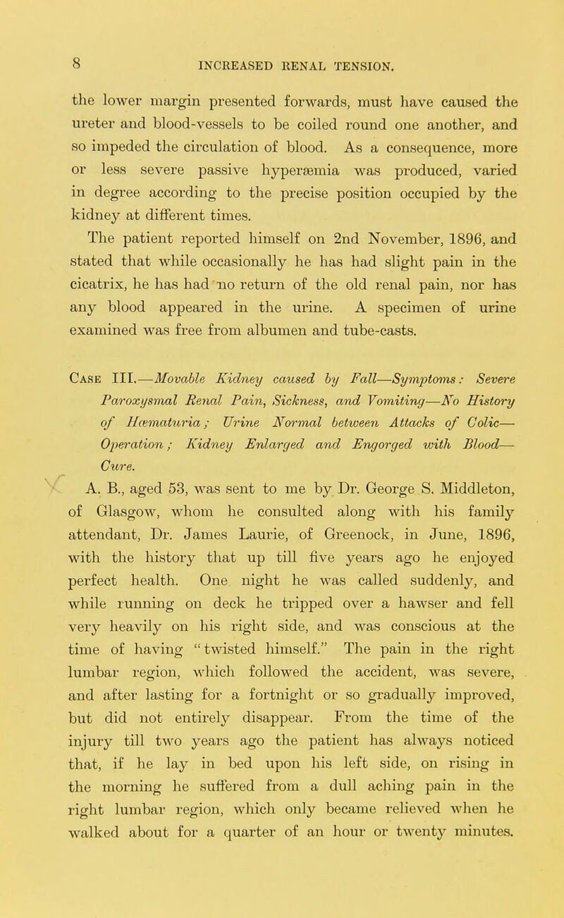 the lower margin presented forwards, must have caused the ureter and blood-vessels to be coiled round one another, and so impeded the circulation of blood. As a consequence, more or less severe passive hyperaemia was produced, varied in degree according to the precise position occupied by the kidney at different times. The patient reported himself on 2nd November, 1896, and stated that while occasionally he has had slight pain in the cicatrix, he has had no return of the old renal pain, nor has any blood appeared in the urine. A specimen of urine examined was free from albumen and tube-casts. Case III.—Movable Kidney caused by Fall—SymjJtoms: Severe Paroxysmal Renal Pain, Sickness, and Vomiting—No History of Hematuria; Urine Normal between Attacks of Colic— Operation; Kidney Enlarged and Engorged with Blood— Cure. A. B., aged 53, was sent to me by Dr. George S. Middleton, of Glasgow, whom he consulted along with his family attendant. Dr. James Laurie, of Greenock, in June, 1896, with the history that up till five years ago he enjoyed perfect health. One night he was called suddenly, and while running on deck he tripped over a hawser and fell very heavily on his right side, and was conscious at the time of having  twisted himself. The pain in the right lumbar region, which followed the accident, was severe, and after lasting for a fortnight or so gradually improved, but did not entirely disappear. From the time of the injury till two years ago the patient has always noticed that, if he lay in bed upon his left side, on rising in the morning he suffered from a dull aching pain in the right lumbar region, which only became relieved when he walked about for a quarter of an hour or twenty minutes.