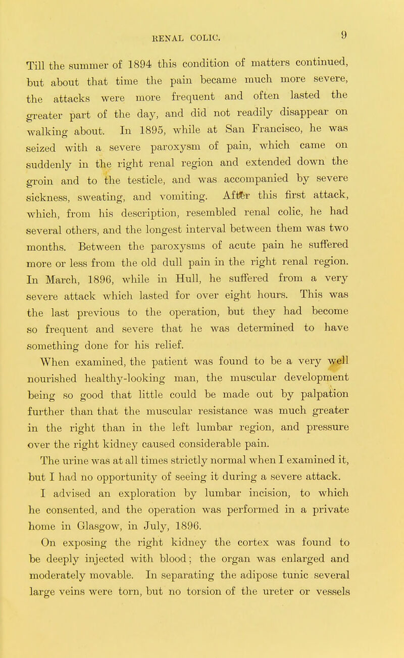 KENAL COLIC. Till the summer of 1894 this condition of matters continued, but about that time the pain became much more severe, the attacks were more frequent and often lasted the greater part of the day, and did not readily disappear on walking about. In 1895, while at San Francisco, he was seized with a severe paroxysm of pain, which came on suddenly in the right renal region and extended down the groin and to the testicle, and was accompanied by severe sickness, sweating, and vomiting. Aft^r this first attack, which, from his description, resembled renal colic, he had several others, and the longest interval between them was two months. Between the paroxysms of acute pain he suffered more or less from the old dull pain in the right renal region. In March, 1896, while in Hull, he sufiered from a very severe attack which lasted for over eight hours. This was the last previous to the operation, but they had become so frequent and severe that he was determined to have something done for his relief. When examined, the patient was found to be a very well nourished healthy-looking man, the muscular development being so good that little could be made out by palpation further than that the muscular resistance was much greater in the right than in the left lumbar region, and pressure over the right kidney caused considerable pain. The urine was at all times strictly normal when I examined it, but I had no opportunity of seeing it during a severe attack. I advised an exploration by lumbar incision, to which he consented, and the operation was performed in a private home in Glasgow, in July, 1896. On exposing the right kidney the cortex was found to be deeply injected with blood; the organ was enlarged and moderately movable. In separating the adipose tunic several large veins were torn, but no torsion of the ureter or vessels