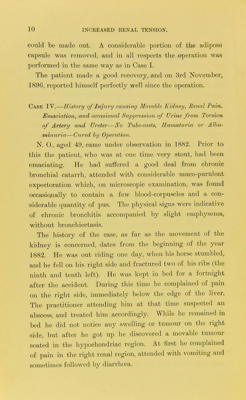could be made out. A considerable portion of the adipose capsule was removed, and in all i-espects the operation was performed in the same way as in Case I. The patient made a good recovery, and on 3rd November, 1896, reported himself perfectly well since the operation. Case IV.—History of Injury causing Movable Kidney, Renal Pain. Emaciation, and occasional Suppression of Urine from Torsion of Artery and Ureter—No Tube-casts, Hematuria or Albu- minuria—Cured by Operation. N. 0., aged 49, came under observation in 1882. Prior to this the patient, who was at one time very stout, had been emaciating. He had suffered a good deal from chronic bronchial catarrh, attended with considerable muco-purulent expectoration which, on microscopic examination, was found occasiojially to contain a few blood-corpuscles and a con- siderable quantity of pus. The physical signs were indicative of chronic bronchitis accompanied by slight emphysema, without bronchiectasis. The history of the case, as far as the movement of the kidney is concerned, dates from the beginning of the year 1882. He was out riding one day, when his horse stumbled, and he fell on his right side and fractured two of his ribs (the ninth and tenth left). He was kept in bed for a fortnight after the accident. During this time he complained of pain on the right side, immediately below the edge of the liver. The practitioner attending him at that time suspected an abscess, and treated him accordingly. While he remained in bed he did not notice any swelling or tumour on the right side, but after he got up he discovered a movable tumour seated in the hypochondriac region. At first he complained of pain in the right renal region, attended with vomiting and sometimes followed by diarrhoea.