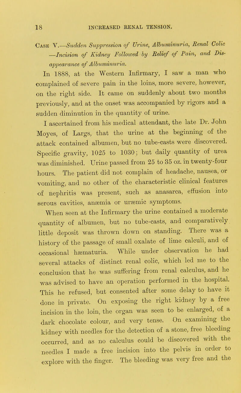 Case V.—Sudden Su^ypression of Urine, Albuminuria, Renal Colic —Incision of Kidney Followed by Relief of Pain, and Dis- a2ix>6arance of Albuminuria. In 1888, at the Western Infirmary, I saw a man who complained of severe pain in the loins, more severe, however, on the right side. It came on suddenly about two months previously, and at the onset was accompanied by rigors and a sudden diminution in the quantity of urine. I ascertained from his medical attendant, the late Dr. John Moyes, of Largs, that the urine at the beginning of the attack contained albumen, but no tube-casts were discovered. Specific gravity, 1025 to 1030; but daily quantity of urea was diminished. Urine passed from 25 to 35 oz. in twenty-four hours. The patient did not complain of headache, nausea, or vomiting, and no other of the characteristic clinical features of nephritis was present, such as anasarca, effusion into serous cavities, anaemia or ursemic symptoms. When seen at the Infirmary the urine contained a moderate quantity of albumen, but no tube-casts, and comparatively, little deposit was thrown down on standing. There was a history of the passage of small oxalate of lime calculi, and of occasional hsematuria. While under observation he had several attacks of distinct renal colic, which led me to the conclusion that he was suffering from renal calculus, and he was advised to have an operation performed in the hospital. This he refused, but consented after some delay to have it done in private. On exposing the right kidney by a free incision in the loin, the organ was seen to be enlarged, of a dark chocolate colour, and very tense. On examining the kidney with needles for the detection of a stone, free bleeding occurred, and as no calculus could be discovered with the needles I made a free incision into the pelvis in order to explore with the finger. The bleeding was very free and the