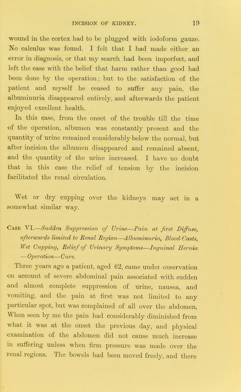 wound in the cortex had to be plugged with iodoform gauze. No calculus was found. I felt that I had made either an error in diagnosis, or that my search had been imperfect, and left the case with the belief that harm rather than good had been done by the operation; but to the satisfaction of the patient and myself he ceased to suffer any pain, the albuminuria disappeared entirely, and afterwards the patient enjoyed excellent health. In this case, from the onset of the trouble till the time of the operation, albumen was constantly present and the quantity of urine remained considerably below the normal, but after incision the albumen disappeared and remained absent, and the quantity of the urine increased. I have no doubt that in this case the relief of tension by the incision facilitated the renal circulation. Wet or dry cupping over the kidneys may act in a somewhat similar way. Case VI.—Sudden Suj^i^ression of Urine—Pain at first Diffuse, afterwards limited to Renal Region—Albuminuria, Blood-Casts, Wet Cupping, Relief of Urinary Symptoms—Inguinal Hernia —Operation—Cure. Three years ago a patient, aged 62, came under ooservation on account of severe abdominal pain associated with sudden and almost complete suppression of urine, nausea, and vomiting, and the pain at first was not limited to any particular spot, but was complained of all over the abdomen. When seen by me the pain had considerably diminished from what it was at the onset the previous day, and physical examination of the abdomen did not cause much increase in suffering unless when firm pressure was made over the renal regions. The bowels liad been moved freely, and there