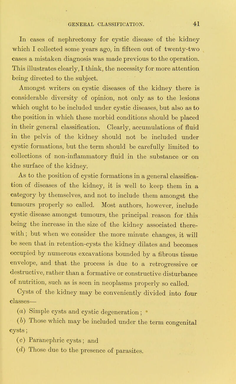 In cases of nephrectomy for cystic disease of the kidney which I collected some years ago, in fifteen out of twenty-two cases a mistaken diagnosis was made previous to the operation. This illustrates clearly, I think, the necessity for more attention being directed to the subject. Amongst writers on cystic diseases of the kidney there is considerable diversity of opinion, not only as to the lesions which ought to be included under cystic diseases, but also as to the position in which these morbid conditions should be placed in their general classification. Clearly, accumulations of fluid in the pelvis of the kidney should not be included under cystic formations, but the term should be carefully limited to collections of non-inflammatory fluid in the substance or on the surface of the kidney. As to the position of cystic formations in a general classifica- tion of diseases of the kidney, it is well to keep them in a category by themselves, and not to include them amongst the tumours properly so called. Most authors, however, include cystic disease amongst tumours, the principal reason for this being the increase in the size of the kidney associated there- with ; but when we consider the more minute changes, it will be seen that in retention-cysts the kidney dilates and becomes occupied by numerous excavations bounded by a fibrous tissue envelope, and that the process is due to a retrogressive or destructive, rather than a formative or constructive disturbance of nutrition, such as is seen in neoplasms properly so called. Cysts of the kidney may be conveniently divided into four classes— (a) Simple cysts and cystic degeneration ; • (6) Those which may be included under the term congenital cysts; (c) Paranephric cysts; and (d) Those due to the presence of parasites.