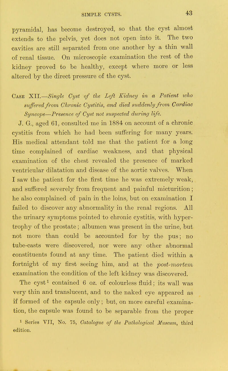 SIMPLE CYSTS. pyramidal, has become destroyed, so that the cyst almost extends to the pelvis, yet does not open into it. The two cavities are still separated from one another by a thin wall of renal tissue. On microscopic examination the rest of the kidney proved to be healthy, except where more or less altered by the direct pressure of the cyst. Case XII.—Single Cyst of the Left Kidney in a Patient ivho suffered from Chronic Cystitis, and died suddenly from Cardiac Syncope—Presence of Cyst not suspected during life. J. G., aged 61, consulted me in 1884 on account of a chronic cystitis from which he had been suffering for many years. His medical attendant told me that the patient for a long time complained of cardiac weakness, and that physical examination of the chest revealed the presence of marked ventricular dilatation and disease of the aortic valves. When I saw the patient for the first time he was extremely weak, and suffered severely from frequent and painful micturition; he also complained of pain in the loins, but on examination I failed to discover any abnormality in the renal regions. All the urinary symptoms pointed to chronic cystitis, with hyper- trophy of the prostate; albumen was present in the urine, but not more than could be accounted for by the pus; no tube-casts were discovered, nor were any other abnormal constituents found at any time. The patient died within a fortnight of my first seeing him, and at the post-mortem examination the condition of the left kidney was discovered. The cyst ^ contained 6 oz. of colourless fluid; its wall was very thin and translucent, and to the naked eye appeared as if formed of the capsule only; but, on more careful examina- tion, the capsule was found to be separable from the proper 1 Series VII, No. 75, Catalogue of the Pathological Museum, third edition.