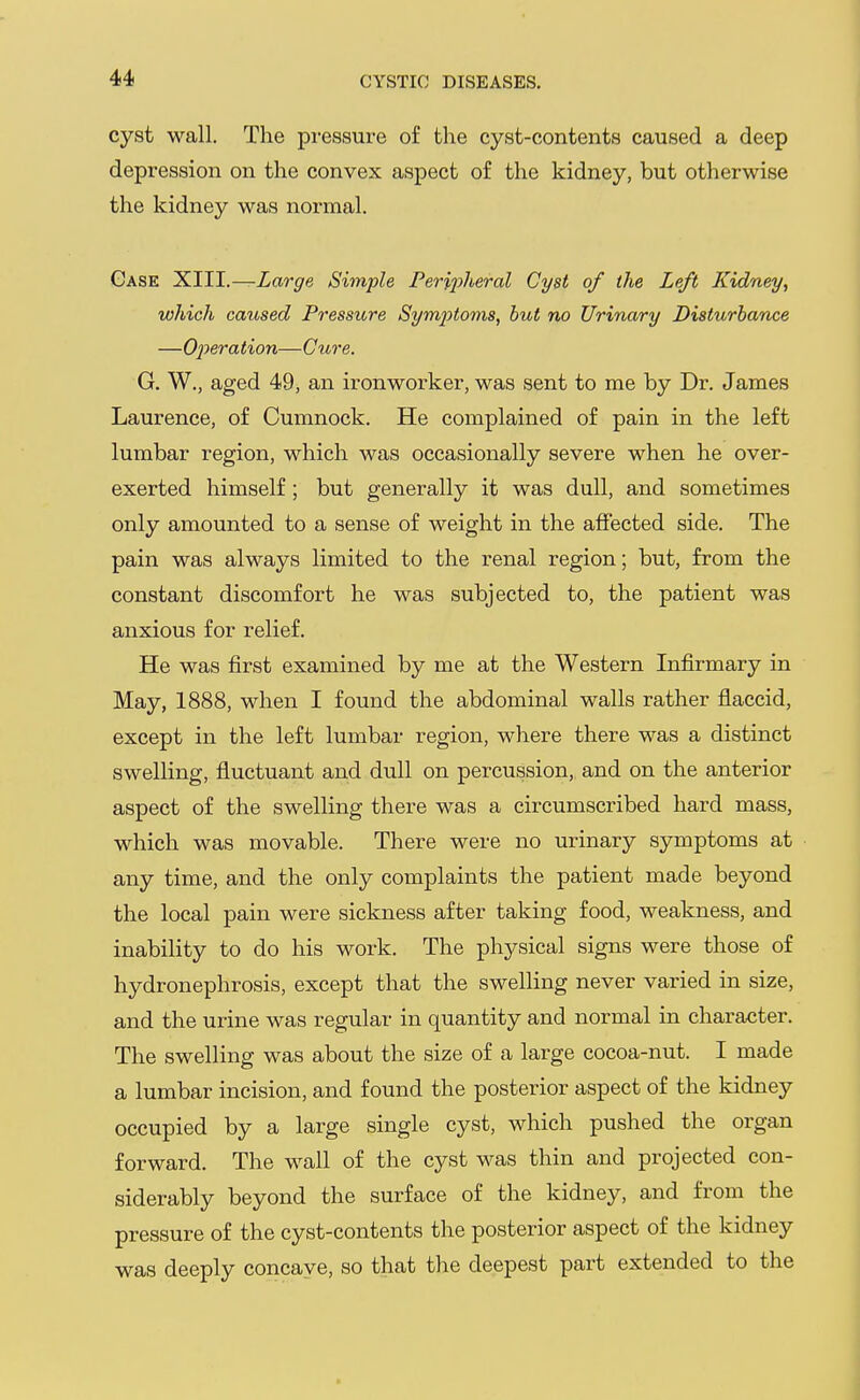 cyst wall. The pressure of the cyst-contents caused a deep depression on the convex aspect of the kidney, but otherwise the kidney was normal. Case 1^111.—Large Simple Peripheral Cyst of the Left Kidney, which caused Pressitre Sym2')toms, hut no Urinary Disturbance —OjJeration—Cure. G. W., aged 49, an ironworker, was sent to me by Dr. James Laurence, of Cumnock. He complained of pain in the left lumbar region, which was occasionally severe when he over- exerted himself; but generally it was dull, and sometimes only amounted to a sense of weight in the afiected side. The pain was always limited to the renal region; but, from the constant discomfort he was subjected to, the patient was anxious for relief. He was first examined by me at the Western Infirmary in May, 1888, when I found the abdominal walls rather flaccid, except in the left lumbar region, where there was a distinct swelling, fluctuant and dull on percussion, and on the anterior aspect of the swelling there was a circumscribed hard mass, which was movable. There were no urinary symptoms at any time, and the only complaints the patient made beyond the local pain were sickness after taking food, weakness, and inability to do his work. The physical signs were those of hydronephrosis, except that the swelling never varied in size, and the urine was regular in quantity and normal in character. The swelling was about the size of a large cocoa-nut. I made a lumbar incision, and found the posterior aspect of the kidney occupied by a large single cyst, which pushed the organ forward. The wall of the cyst was thin and projected con- siderably beyond the surface of the kidney, and from the pressure of the cyst-contents the posterior aspect of the kidney was deeply concave, so that the deepest part extended to the
