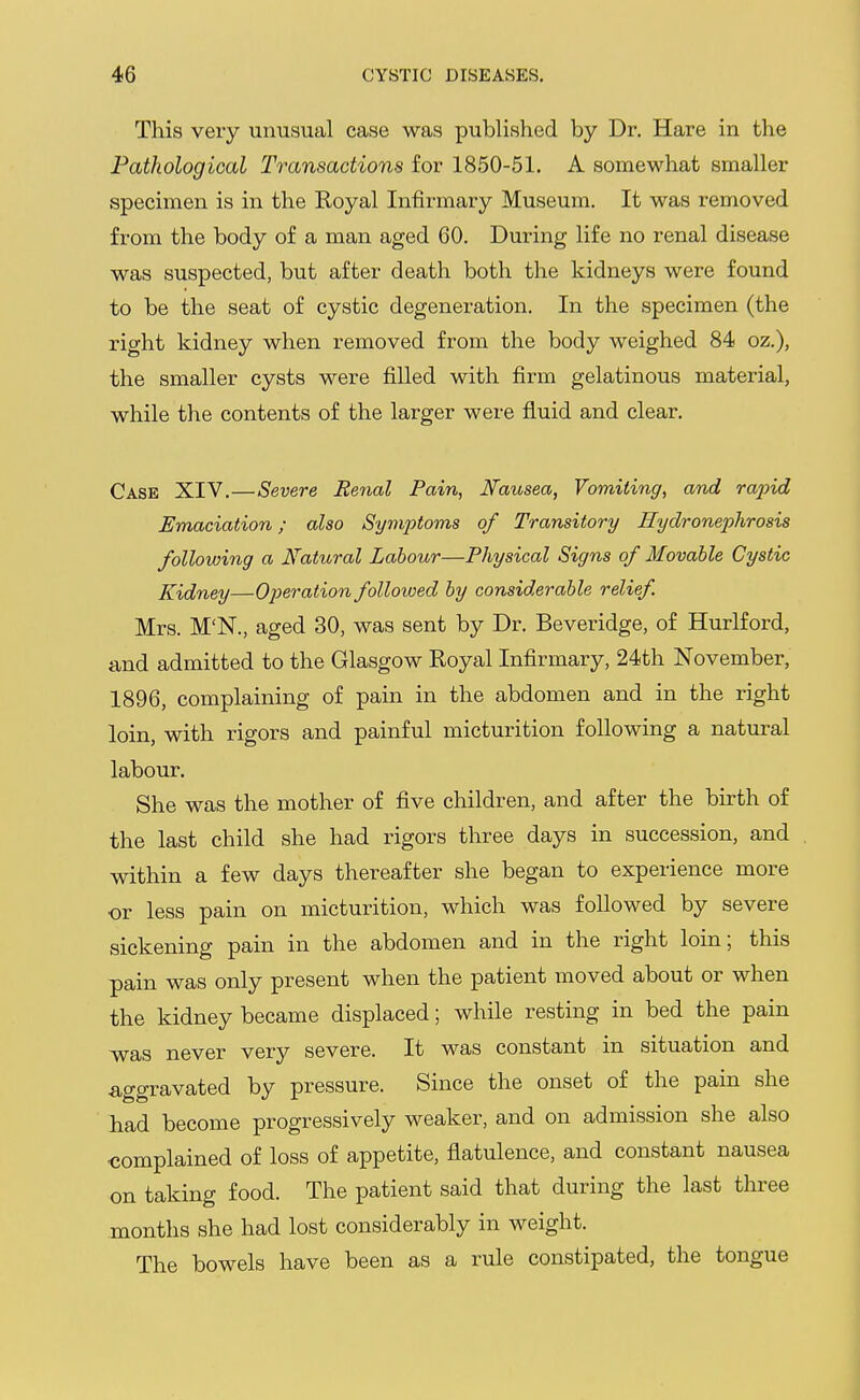 This very unusual case was published by Dr. Hare in the Pathological Transactions for 1850-51. A somewhat smaller specimen is in the Royal Infirmary Museum. It was removed from the body of a man aged 60. During life no renal disease was suspected, but after death both the kidneys were found to be the seat of cystic degeneration. In the specimen (the right kidney when removed from the body weighed 84 oz.), the smaller cysts were filled with firm gelatinous material, while the contents of the larger were fluid and clear. Case XIV.—Severe Renal Pain, Nausea, Vomiting, and rapid Emaciation; also Symptoms of Transitory Hydronephrosis following a Natural Labour—Physical Signs of Movable Cystic Kidney—Operation followed by considerable relief. Mrs. M'N., aged 30, was sent by Dr. Beveridge, of Hurlford, and admitted to the Glasgow Royal Infirmary, 24th November, 1896, complaining of pain in the abdomen and in the right loin, with rigors and painful micturition following a natural labour. She was the mother of five children, and after the birth of the last child she had rigors three days in succession, and within a few days thereafter she began to experience more or less pain on micturition, which was followed by severe sickening pain in the abdomen and in the right loin; this pain was only present when the patient moved about or when the kidney became displaced; while resting in bed the pain ~was never very severe. It was constant in situation and aggravated by pressure. Since the onset of the pain she had become progressively weaker, and on admission she also complained of loss of appetite, flatulence, and constant nausea on taking food. The patient said that during the last three months she had lost considerably in weight. The bowels have been as a rule constipated, the tongue