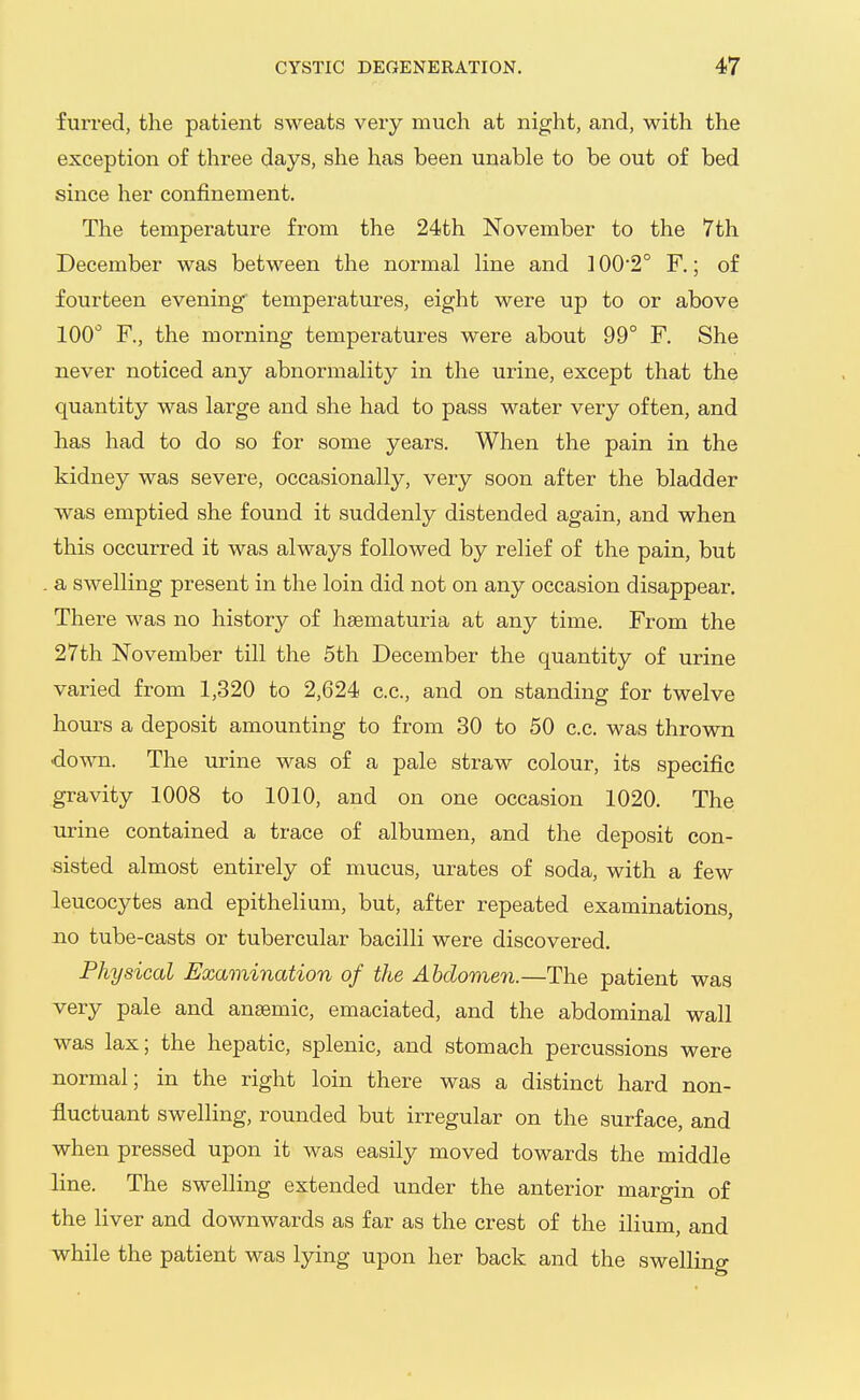 furred, the patient sweats very much at night, and, with the exception of three days, she has been unable to be out of bed since her confinement. The temperature from the 24th November to the 7th December was between the normal line and 100'2° F.; of fourteen evening tempei-atures, eight were up to or above 100 F., the morning temperatures were about 99° F. She never noticed any abnormality in the urine, except that the quantity was large and she had to pass water very often, and has had to do so for some years. When the pain in the kidney was severe, occasionally, very soon after the bladder was emptied she found it suddenly distended again, and when this occurred it was always followed by relief of the pain, but a swelling present in the loin did not on any occasion disappear. There was no history of hsematuria at any time. From the 27th November till the 5th December the quantity of urine varied from 1,320 to 2,624 c.c, and on standing for twelve hours a deposit amounting to from 30 to 50 c.c. was thrown down. The urine was of a pale straw colour, its specific gravity 1008 to 1010, and on one occasion 1020. The urine contained a trace of albumen, and the deposit con- sisted almost entirely of mucus, urates of soda, with a few leucocytes and epithelium, but, after repeated examinations, JQO tube-casts or tubercular bacilli were discovered. Physical Examination of the Abdomen.—The patient was very pale and ansemic, emaciated, and the abdominal wall was lax; the hepatic, splenic, and stomach percussions were normal; in the right loin there was a distinct hard non- fluctuant swelling, rounded but irregular on the surface, and when pressed upon it was easily moved towards the middle line. The swelling extended under the anterior margin of the liver and downwards as far as the crest of the ilium, and while the patient was lying upon her back and the swelling