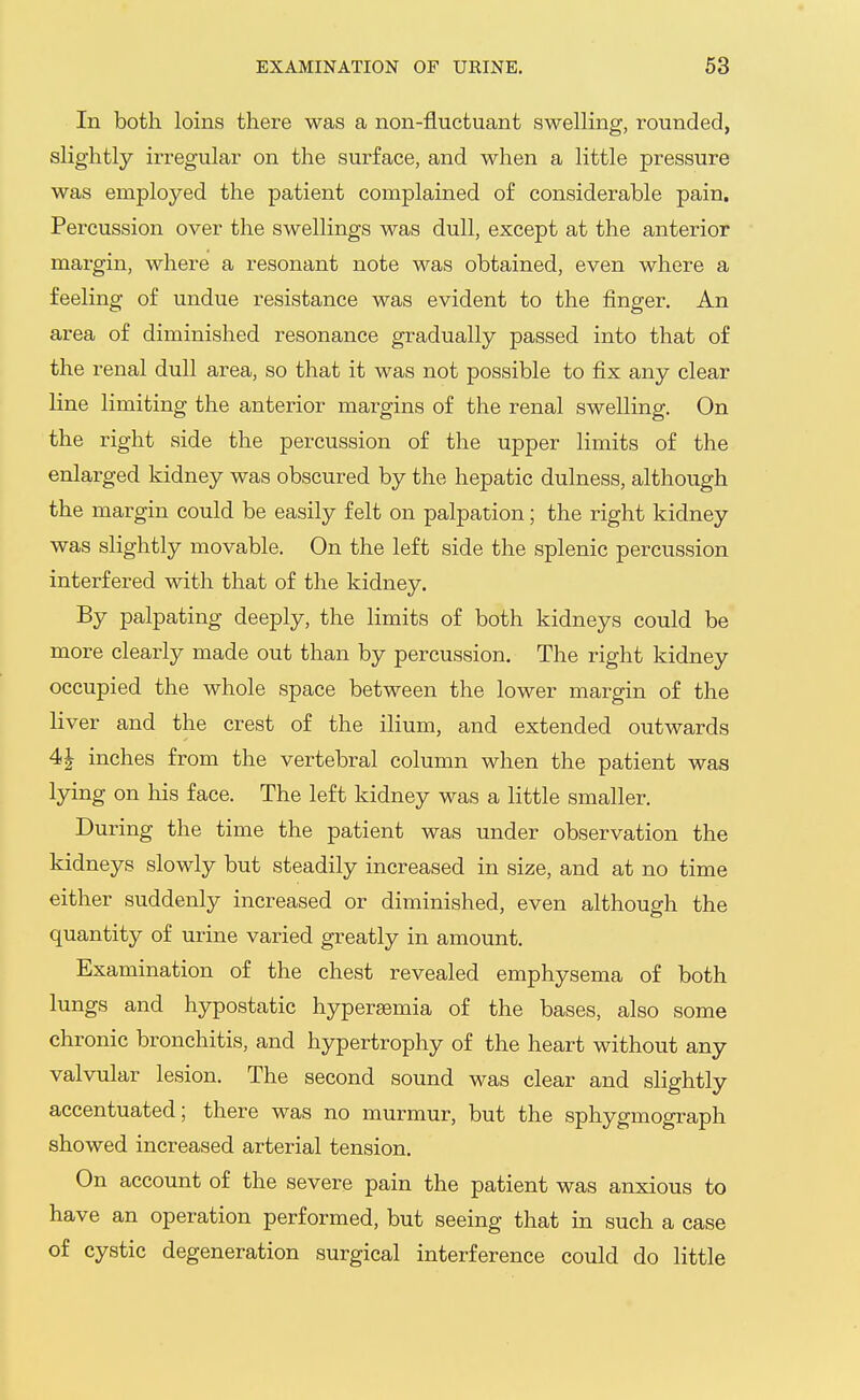 In both loins there was a non-fluctuant swelling, rounded, slightly irregular on the surface, and when a little pressure was employed the patient complained of considerable pain. Percussion over the swellings was dull, except at the anterior margin, where a resonant note was obtained, even where a feeling of undue resistance was evident to the finger. An area of diminished resonance gradually passed into that of the renal dull area, so that it was not possible to fix any clear line limiting the anterior mai-gins of the renal swelling. On the right side the percussion of the upper limits of the enlarged kidney was obscured by the hepatic dulness, although the margin could be easily felt on palpation; the right kidney was slightly movable. On the left side the splenic percussion interfered with that of the kidney. By palpating deeply, the limits of both kidneys could be more clearly made out than by percussion. The right kidney occupied the whole space between the lower margin of the liver and the crest of the ilium, and extended outwards 4| inches from the vertebral column when the patient was lying on his face. The left kidney was a little smaller. During the time the patient was under observation the kidneys slowly but steadily increased in size, and at no time either suddenly increased or diminished, even although the quantity of urine varied greatly in amount. Examination of the chest revealed emphysema of both lungs and hypostatic hypereemia of the bases, also some chronic bronchitis, and hypertrophy of the heart without any valvular lesion. The second sound was clear and slightly accentuated; there was no murmur, but the sphygmograph showed increased arterial tension. On account of the severe pain the patient was anxious to have an operation performed, but seeing that in such a case of cystic degeneration surgical interference could do little