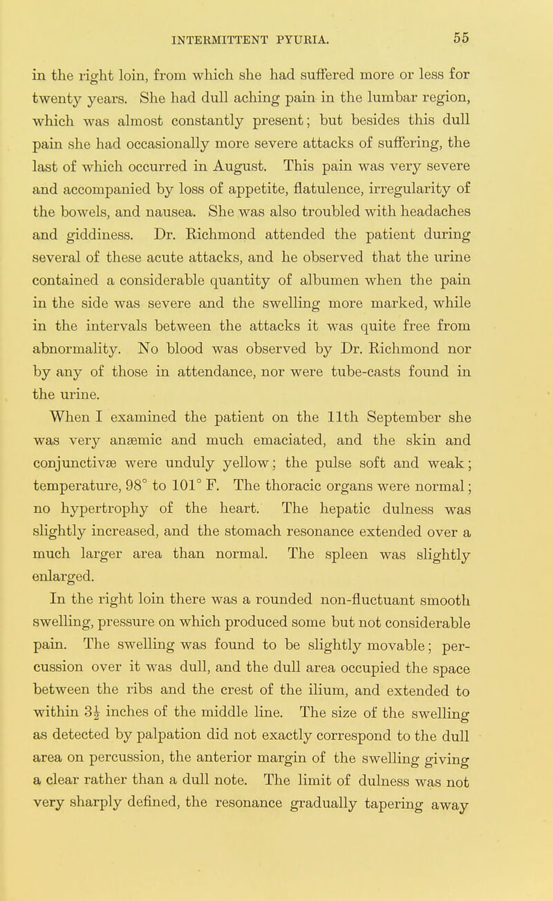 in the right loin, from which she had suifered more or less for twenty years. She had dull aching pain in the lumbar region, which was almost constantly present; but besides this dull pain she had occasionally more severe attacks of suffering, the last of which occurred in August. This pain was very severe and accompanied by loss of appetite, flatulence, irregularity of the bowels, and nausea. She was also troubled with headaches and giddiness. Dr. Kichmond attended the patient during several of these acute attacks, and he observed that the urine contained a considerable quantity of albumen when the pain in the side was severe and the swelling more marked, while in the intervals between the attacks it was quite free from abnormality. No blood was observed by Dr. Richmond nor by any of those in attendance, nor were tube-casts found in the urine. When I examined the patient on the 11th September she was very anaemic and much emaciated, and the skin and conjunctivje were unduly yellow; the pulse soft and weak; temperature, 98° to 101° F. The thoracic organs were normal; no hypertrophy of the heart. The hepatic dulness was slightly increased, and the stomach resonance extended over a much larger area than normal. The spleen was slightly enlarged. In the right loin there was a rounded non-fluctuant smooth swelling, pressure on which produced some but not considerable pain. The swelling was found to be slightly movable; per- cussion over it was dull, and the dull area occupied the space between the ribs and the crest of the ilium, and extended to within 3J inches of the middle line. The size of the swelling as detected by palpation did not exactly correspond to the dull area on percussion, the anterior margin of the swelling giving a clear rather than a dull note. The limit of dulness was not very sharply defined, the resonance gradually tapering away