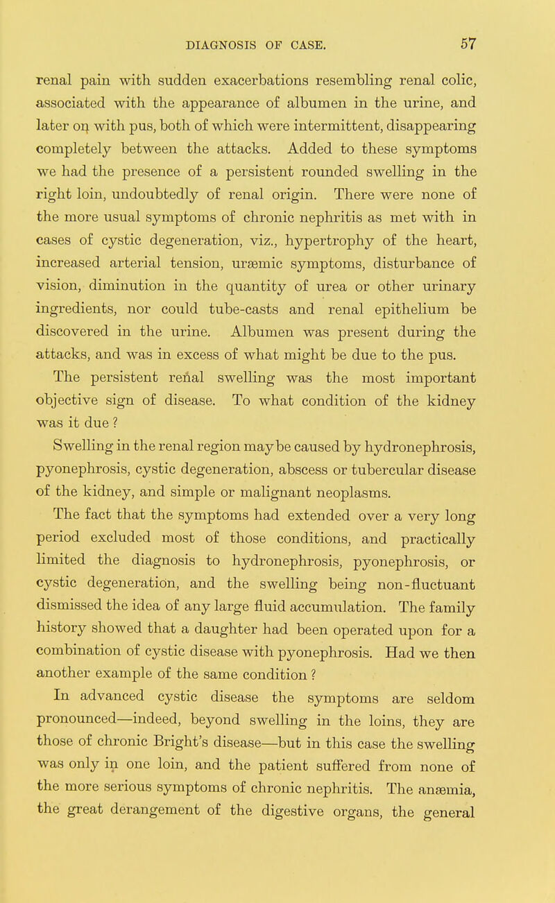 renal pain with sudden exacerbations resembling renal colic, associated with the appearance of albumen in the urine, and later oi^. with pus, both of which were intermittent, disappearing completely between the attacks. Added to these symptoms we had the presence of a persistent rounded swelling in the right loin, undoubtedly of renal origin. There were none of the more usual symptoms of chronic nephritis as met with in cases of cystic degeneration, viz., hypertrophy of the heart, increased arterial tension, ursemic symptoms, disturbance of vision, diminution in the quantity of urea or other urinary ingredients, nor could tube-casts and renal epithelium be discovered in the urine. Albumen was present during the attacks, and was in excess of what might be due to the pus. The persistent renal swelling was the most important objective sign of disease. To what condition of the kidney was it due ? Swelling in the renal region maybe caused by hydronephrosis, pyonephrosis, cystic degeneration, abscess or tubercular disease of the kidney, and simple or malignant neoplasms. The fact that the symptoms had extended over a very long period excluded most of those conditions, and practically limited the diagnosis to hydronephrosis, pyonephrosis, or cystic degeneration, and the swelling being non-fluctuant dismissed the idea of any large fluid accumulation. The family history showed that a daughter had been operated upon for a combination of cystic disease with pyonephrosis. Had we then another example of the same condition ? In advanced cystic disease the symptoms are seldom pronounced—indeed, beyond swelling in the loins, they are those of chronic Bright's disease—but in this case the swelling was only in one loin, and the patient suffered from none of the more serious symptoms of chronic nephritis. The anaemia, the great derangement of the digestive organs, the general