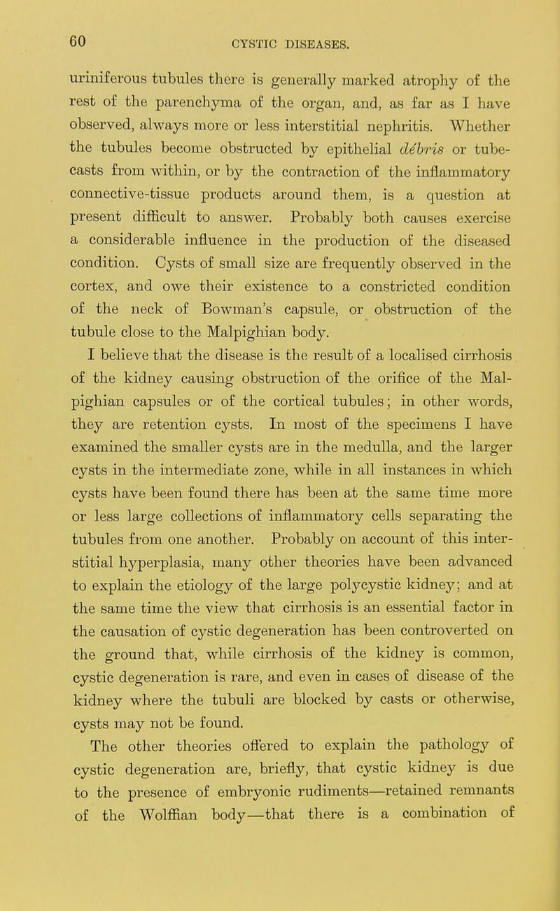 uriniferous tubules there is generally marked atrophy of the rest of tlie parenchyma of the organ, and, as far as I have observed, always more or less interstitial nephritis. Whether the tubules become obstructed by epithelial debris or tube- casts from within, or by the contraction of the inflammatory connective-tissue products around them, is a question at present difficult to answer. Probably both causes exercise a considerable influence in the production of the diseased condition. Cysts of small size are frequently observed in the cortex, and owe their existence to a constricted condition of the neck of Bowman's capsule, or obstruction of the tubule close to the Malpighian body. I believe that the disease is the result of a localised cirrhosis of the kidney causing obstruction of the orifice of the Mal- pighian capsules or of the cortical tubules; in other words, they are retention cysts. In most of the specimens I have examined the smaller cysts are in the medulla, and the larger cysts in the intermediate zone, while in all instances in which cysts have been found there has been at the same time more or less large collections of inflammatory cells separating the tubules fi-om one another. Probably on account of this inter- stitial hyperplasia, many other theories have been advanced to explain the etiology of the large polycystic kidney; and at the same time the view that cirrhosis is an essential factor in the causation of cystic degeneration has been controverted on the ground that, while cirrhosis of the kidney is common, cystic degeneration is rare, and even in cases of disease of the kidney where the tubuli are blocked by casts or otherwise, cysts may not be found. The other theories offered to explain the pathology of cystic degeneration are, briefly, that cystic kidney is due to the presence of embryonic rudiments—retained remnants of the Wolffian body—that there is a combination of