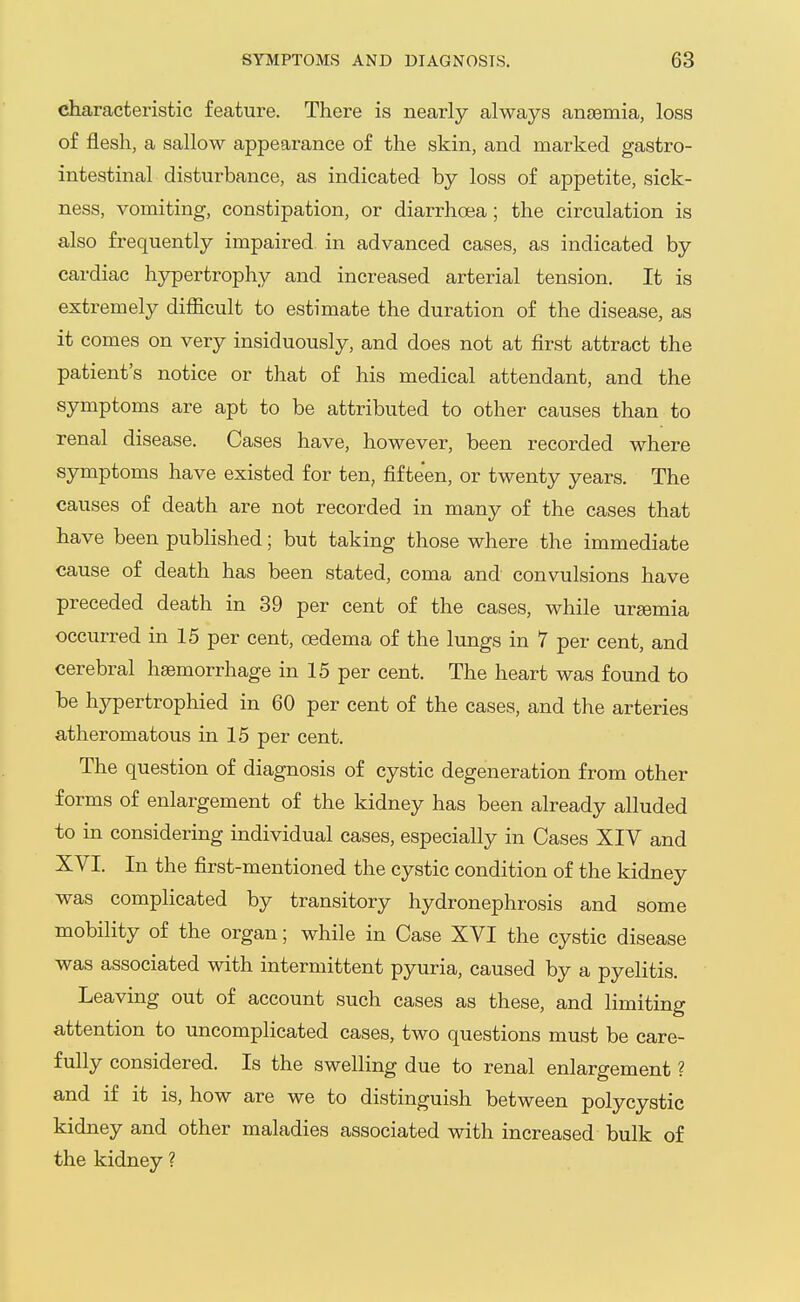 characteristic feature. There is nearly always anjBmia, loss of flesh, a sallow appearance of the skin, and marked gastro- intestinal disturbance, as indicated by loss of appetite, sick- ness, vomiting, constipation, or diarrhoea ; the circulation is also frequently impaired in advanced cases, as indicated by cardiac hypertrophy and increased arterial tension. It is extremely difficult to estimate the duration of the disease, as it comes on very insiduously, and does not at first attract the patient's notice or that of his medical attendant, and the symptoms are apt to be attributed to other causes than to renal disease. Cases have, however, been recorded where symptoms have existed for ten, fifteen, or twenty years. The causes of death are not recorded in many of the cases that have been pubHshed; but taking those where the immediate cause of death has been stated, coma and convulsions have preceded death in 39 per cent of the cases, while urgemia occurred in 15 per cent, oedema of the lungs in 7 per cent, and cerebral haemorrhage in 15 per cent. The heart was found to be hypertrophied in 60 per cent of the cases, and the arteries atheromatous in 15 per cent. { The question of diagnosis of cystic degeneration from other forms of enlargement of the kidney has been already alluded to in considering individual cases, especially in Cases XIV and XVI. In the first-mentioned the cystic condition of the kidney was complicated by transitory hydronephrosis and some mobility of the organ; while in Case XVI the cystic disease was associated with intermittent pyuria, caused by a pyelitis. Leaving out of account such cases as these, and limiting attention to uncomplicated cases, two questions must be care- fully considered. Is the swelling due to renal enlargement ? and if it is, how are we to distinguish between polycystic kidney and other maladies associated with increased bulk of the kidney ?