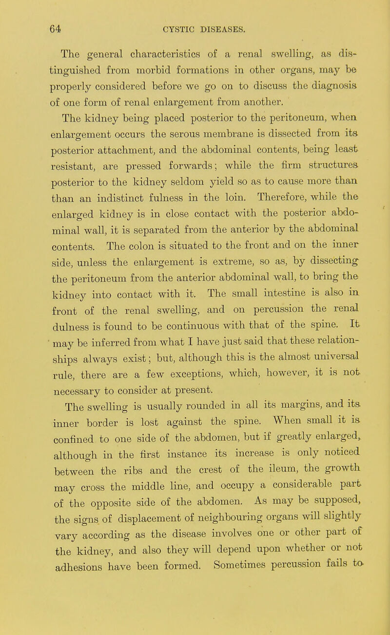 The general characteristics of a renal swelling, as dis- tinguished from morbid formations in other organs, may be properly considered before we go on to discuss the diagnosis of one form of renal enlargement from another. The kidney being placed posterior to the peritoneum, when enlargement occurs the serous membrane is dissected from its posterior attachment, and the abdominal contents, being least- resistant, are pressed forwards; while the firm structures posterior to the kidney seldom yield so as to cause more than than an indistinct fulness in the loin. Therefore, while the enlarged kidney is in close contact with the posterior abdo- minal wall, it is separated from the anterior by the abdominal contents. The colon is situated to the front and on the inner side, unless the enlargement is extreme, so as, by dissecting the peritoneum from the anterior abdominal wall, to bring the kidney into contact with it. The small intestine is also in front of the renal swelling, and on percussion the renal dulness is found to be continuous with that of the spine. It ■ may be inferred from what I have just said that these relation- ships always exist; but, although this is the almost universal rule, there are a few exceptions, which, however, it is not necessary to consider at present. The swelling is usually rounded in all its margins, and its inner border is lost against the spine. When small it is confined to one side of the abdomen, but if greatly enlarged,, although in the first instance its increase is only noticed between the ribs and the crest of the ileum, the growth may cross the middle line, and occupy a considerable part- of the opposite side of the abdomen. As may be supposed, the signs of displacement of neighbouring organs will slightly vary according as the disease involves one or other part of the kidney, and also they will depend upon whether or not adhesions have been formed. Sometimes percussion fails to-