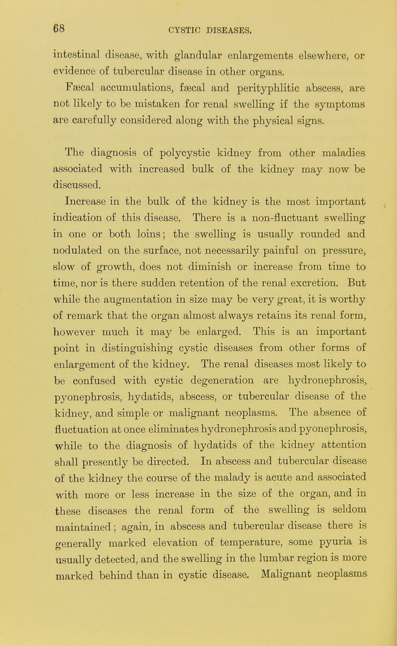intestinal disease, with glandular enlargements elsewhere, or evidence of tubercular disease in other organs. Faecal accumulations, fsecal and perityphlitic abscess, are not likely to be mistaken for renal swelling if the symptoms are carefully considered along with the physical signs. The diagnosis of polycystic kidney from other maladies associated with increased bulk of the kidney may now be discussed. Increase in the bulk of the kidney is the most important indication of this disease. There is a non-fluctuant swelling in one or both loins; the swelling is usually rounded and nodulated on the surface, not necessarily painful on pressure, slow of growth, does not diminish or increase from time to time, nor is there sudden retention of the renal excretion. But while the augmentation in size may be very great, it is worthy of remark that the organ almost always retains its renal form, however much it may be enlarged. This is an important point in distinguishing cystic diseases from other forms of enlargement of the kidney. The renal diseases most likely to be confused with cystic degeneration are hydronephrosis, pyonephrosis, hydatids, abscess, or tubercular disease of the kidney, and simple or malignant neoplasms. The absence of fluctuation at once eliminates hydronephrosis and pyonephrosis, while to the diagnosis of hydatids of the kidney attention shall presently be directed. In abscess and tubercular disease of the kidney the course of the malady is acute and associated with more or less increase in the size of the organ, and in these diseases the renal form of the swelling is seldom maintained; again, in abscess and tubercular disease there is generally marked elevation of temperature, some pyuria is usually detected, and the swelling in the lumbar region is more marked behind than in cystic disease. Malignant neoplasms