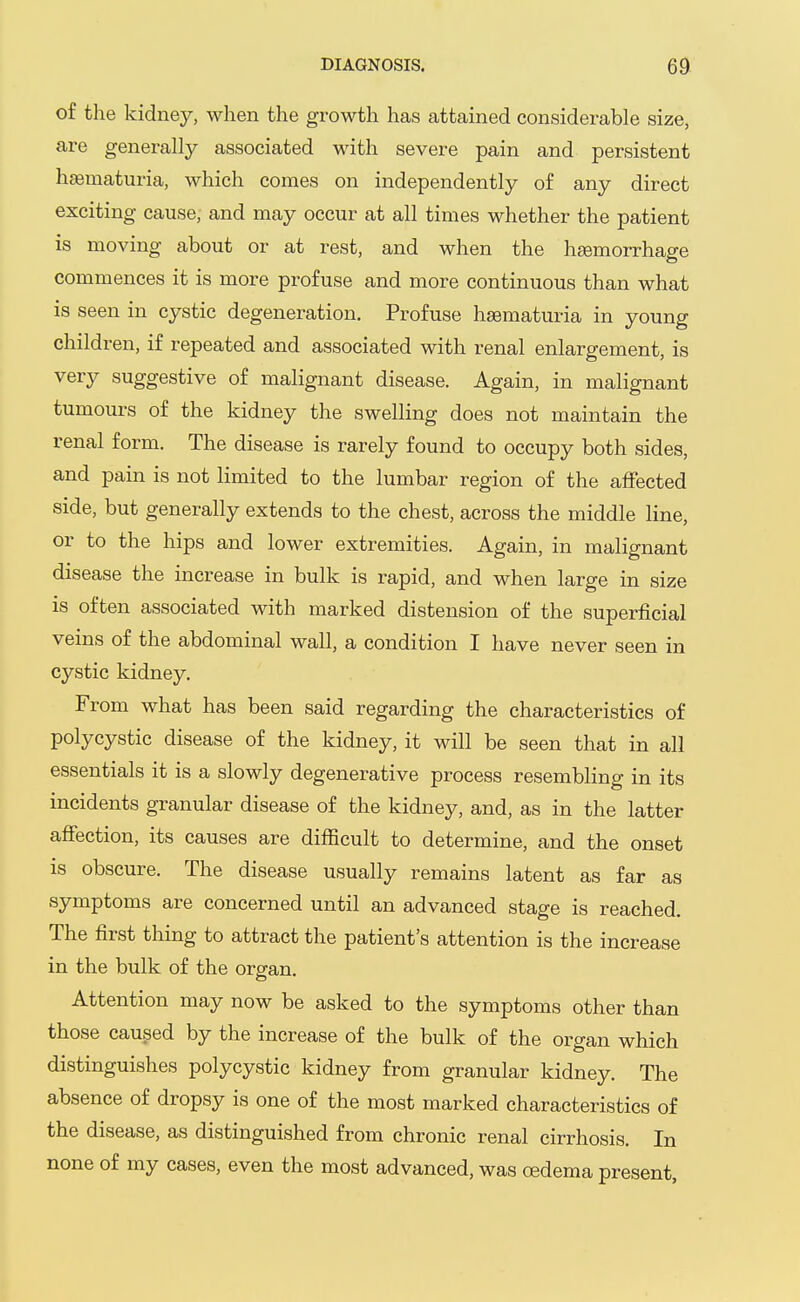 of the kidney, when the growth has attained considerable size, are generally associated with severe pain and persistent hematuria, which comes on independently of any direct exciting cause, and may occur at all times whether the patient is moving about or at rest, and when the hemorrhage commences it is more profuse and more continuous than what is seen in cystic degeneration. Profuse hsematuria in young children, if repeated and associated with renal enlargement, is very suggestive of malignant disease. Again, in malignant tumours of the kidney the swelling does not maintain the renal form. The disease is rarely found to occupy both sides, and pain is not limited to the lumbar region of the affected side, but generally extends to the chest, across the middle line, or to the hips and lower extremities. Again, in malignant disease the increase in bulk is rapid, and when large in size is often associated with marked distension of the superficial veins of the abdominal wall, a condition I have never seen in cystic kidney. From what has been said regarding the characteristics of polycystic disease of the kidney, it will be seen that in all essentials it is a slowly degenerative process resembling in its incidents granular disease of the kidney, and, as in the latter affection, its causes are difficult to determine, and the onset is obscure. The disease usually remains latent as far as symptoms are concerned until an advanced stage is reached. The first thing to attract the patient's attention is the increase in the bulk of the organ. Attention may now be asked to the symptoms other than those caused by the increase of the bulk of the organ which distinguishes polycystic kidney from granular kidney. The absence of dropsy is one of the most marked characteristics of the disease, as distinguished from chronic renal cirrhosis. In none of my cases, even the most advanced, was oedema present,