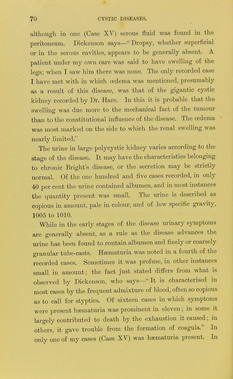 although in one (Case XV) serous fluid was found in the peritoneum. Dickenson says—Dropsy, whether superficial or in the serous cavities, appears to be generally absent. A patient under my own care was said to have swelling of the legs; when I saw him there was none. The only recorded case I have met with in which oedema was mentioned, presumably as a result of this disease, was that of the gigantic cystic kidney recorded by Dr. Hare, In this it is probable that the swelling was due more to the mechanical fact of the tumour than to the constitutional influence of the disease. The oedema was most marked on the side to which the renal swelling was nearly limited. The urine in large polycystic kidney varies according to the stage of the disease. It may have the characteristics belonging to chronic Bright's disease, or the secretion may be strictly normal. Of the one hundred and five cases recorded, in only 40 per cent the urine contained albumen, and in most instances the quantity present was small. The urine is described as copious in amount, pale in colour, and of low specific gravity, 1005 to 1010. While in the early stages of the disease urinary symptoms are generally absent, as a rule as the disease advances the urine has been found to contain albumen and finely or coarsely granular tube-casts. Hsematuria was noted in a fourth of the recorded cases. Sometimes it was profuse, in other instances small in amount; the fact just stated differs from what is observed by Dickenson, who says— It is characterised in most cases by the frequent admixture of blood, often so copious as to call for styptics. Of sixteen cases in which symptoms were present haematuria was prominent in eleven; in some it largely contributed to death by the exhaustion it caused; in others, it gave trouble from the formation of coagula. In only one of my cases (Case XV) was hsematuria present. In