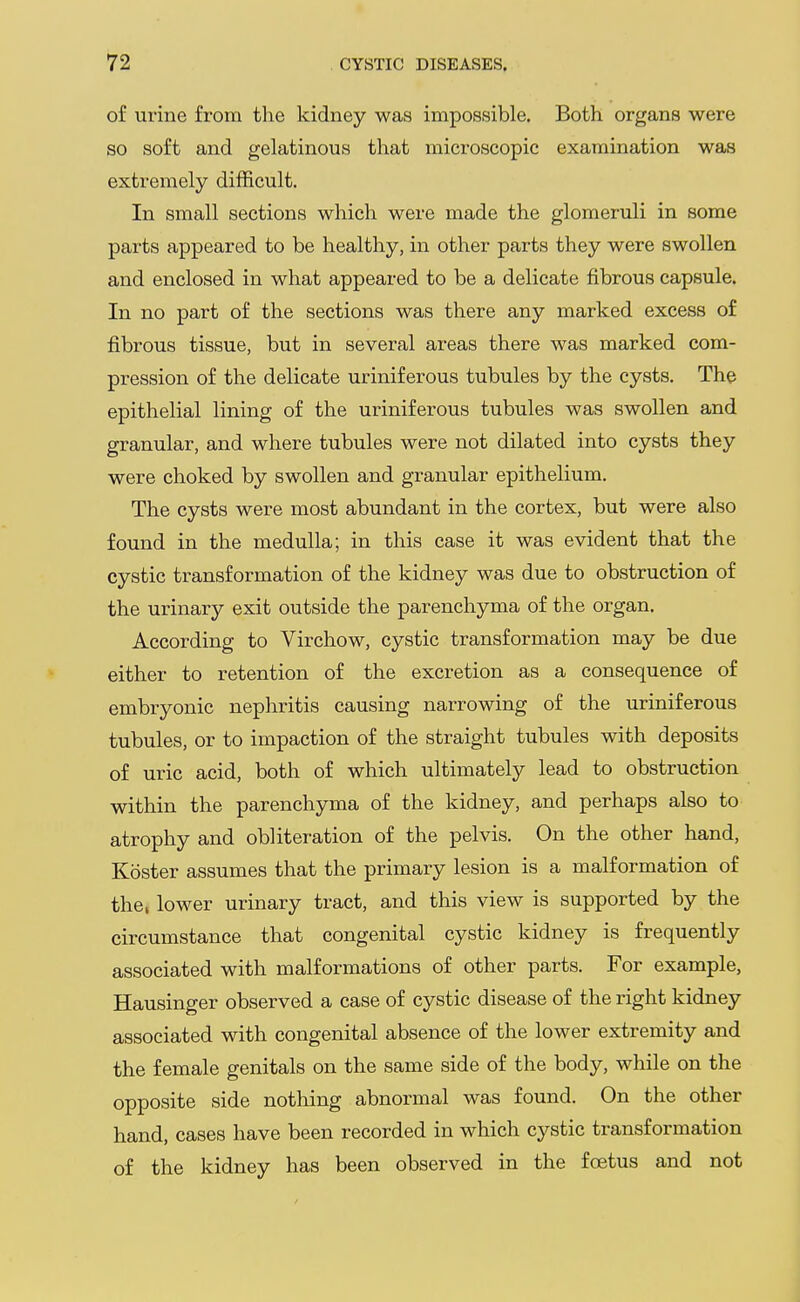 of urine from the kidney was impossible. Both organs were so soft and gelatinous that microscopic examination was extremely difficult. In small sections which were made the glomeruli in some parts appeared to be healthy, in other parts they were swollen and enclosed in what appeared to be a delicate fibrous capsule. In no part of the sections was there any marked excess of fibrous tissue, but in several areas there was marked com- pression of the delicate uriniferous tubules by the cysts. The epithelial lining of the uriniferous tubules was swollen and granular, and where tubules were not dilated into cysts they were choked by swollen and granular epithelium. The cysts were most abundant in the cortex, but were also found in the medulla; in this case it was evident that the cystic transformation of the kidney was due to obstruction of the urinary exit outside the parenchyma of the organ. According to Virchow, cystic transformation may be due either to retention of the excretion as a consequence of embryonic nephritis causing narrowing of the uriniferous tubules, or to impaction of the straight tubules with deposits of uric acid, both of which ultimately lead to obstruction within the parenchyma of the kidney, and perhaps also to atrophy and obliteration of the pelvis. On the other hand, Koster assumes that the primary lesion is a malformation of the, lower urinary tract, and this view is supported by the circumstance that congenital cystic kidney is frequently associated with malformations of other parts. For example, Hausinger observed a case of cystic disease of the right kidney associated with congenital absence of the lower extremity and the female genitals on the same side of the body, while on the opposite side nothing abnormal was found. On the other hand, cases have been recorded in which cystic transformation of the kidney has been observed in the foetus and not
