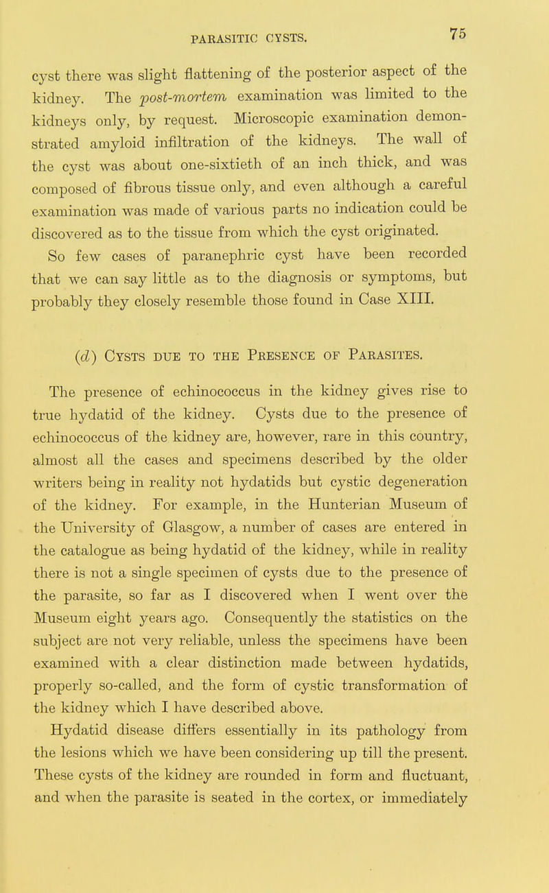 cyst there was slight flattening of the posterior aspect of the kidney. The post-mortem examination was limited to the kidneys only, by request. Microscopic examination demon- strated amyloid infiltration of the kidneys. The wall of the cyst was about one-sixtieth of an inch thick, and was composed of fibrous tissue only, and even although a careful examination was made of various parts no indication could be discovered as to the tissue from which the cyst originated. So few cases of paranephric cyst have been recorded that we can say little as to the diagnosis or symptoms, but probably they closely resemble those found in Case XIII. (d) Cysts due to the Presence of Parasites, The presence of echinococcus in the kidney gives rise to true hydatid of the kidney. Cysts due to the presence of echinococcus of the kidney are, however, rare in this country, almost all the cases and specimens described by the older writers being in reality not hydatids but cystic degeneration of the kidney. For example, in the Hunterian Museum of the University of Glasgow, a numlDer of cases are entered in the catalogue as being hydatid of the kidney, while in reality there is not a single specimen of cysts due to the presence of the parasite, so far as I discovered when I went over thb Museum eight years ago. Consequently the statistics on the subject are not very reliable, unless the specimens have been examined with a clear distinction made between hydatids, properly so-called, and the form of cystic transformation of the kidney which I have described above. Hydatid disease differs essentially in its pathology from the lesions which we have been considering up till the present. These cysts of the kidney are rounded in form and fluctuant, and when the parasite is seated in the cortex, or immediately