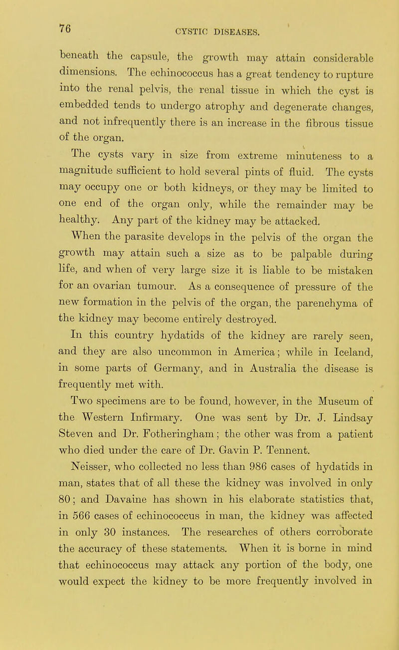 CYSTIC DISEASES. beneath the capsule, the growth may attain considerable dimensions. The echinococcus has a great tendency to rupture into the renal pelvis, the renal tissue in which the cyst is embedded tends to undergo atrophy and degenerate changes, and not infrequently there is an increase in the fibrous tissue of the orphan. The cysts vary in size from extreme minuteness to a magnitude sufficient to hold several pints of fluid. The cysts may occupy one or both kidneys, or they may be limited to one end of the organ only, while the remainder may be healthy. Any part of the kidney may be attacked. When the parasite develops in the pelvis of the organ the growth may attain such a size as to be palpable during life, and when of very large size it is liable to be mistaken for an ovarian tumour. As a consequence of pressure of the new formation in the pelvis of the organ, the parenchyma of the kidney may become entirely destroyed. In this country hydatids of the kidney are rarely seen, and they are also uncommon in America; while in Iceland, in some parts of Germany, and in Australia the disease is frequently met with. Two specimens are to be found, however, in the Museum of the Western Infirmary. One was sent by Dr. J. Lindsay Steven and Dr. Fotheringham; the other was from a patient who died under the care of Dr. Gavin P. Tennent. Neisser, who collected no less than 986 cases of hydatids in man, states that of all these the kidney was involved in only 80; and Davaine has shown in his elaborate statistics that, in 566 cases of echinococcus in man, the kidney was affected in only 30 instances. The researches of others corroborate the accuracy of these statements. When it is borne in mind that echinococcus may attack any portion of the body, one would expect the kidney to be more frequently involved in