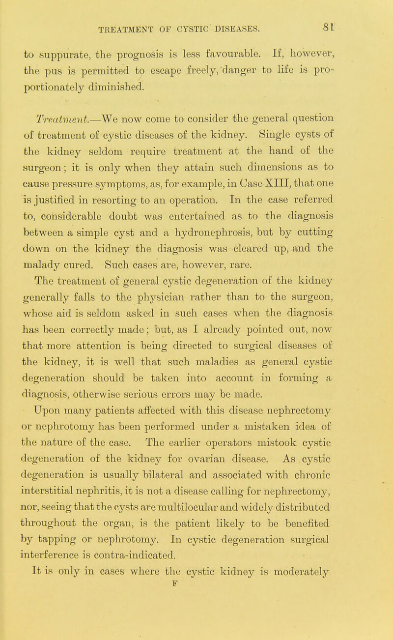 TREATMENT OF CYSTIC DISEASES. to suppurate, the prognosis is less favourable. If, however, the pus is permitted to escape freely, danger to life is pro- portionately diminished. Treatment.—We now come to consider the general question of treatment of cystic diseases of the kidney. Single cysts of the kidney seldom require treatment at the hand of the surgeon; it is only when they attain such dimensions as to cause pressure symptoms, as, for example, in Case XIII, that one is justified in resorting to an operation. In the case referred to, considerable doubt was entertained as to the diagnosis between a simple cyst and a hydronephrosis, but by cutting- down on the kidney the diagnosis was cleared up, and the malady cured. Such cases are, however, rare. The treatment of general cystic degeneration of the kidney generally falls to the physician rather than to the surgeon, whose aid is seldom asked in such cases when the diagnosis has been correctly made; but, as I already pointed out, now that more attention is being directed to surgical diseases of the kidney, it is well that such maladies as general cystic degeneration should be taken into account in forming a diagnosis, otherwise serious errors may be made. Upon many patients affected with this disease nephrectomy or nephrotomy has been performed under a mistaken idea of the nature of the case. The earlier operators mistook cystic degeneration of the kidney for ovarian disease. As cystic degeneration is usually bilateral and associated with chronic interstitial nephritis, it is not a disease calling for nephrectomy, nor, seeing that the cysts are multilocular and widely distributed throughout the organ, is the patient likely to be benefited by tapping or nephrotomy. In cystic degeneration surgical interference is contra-indicated. It is only in cases where tl^e cystic kidney is moderately F