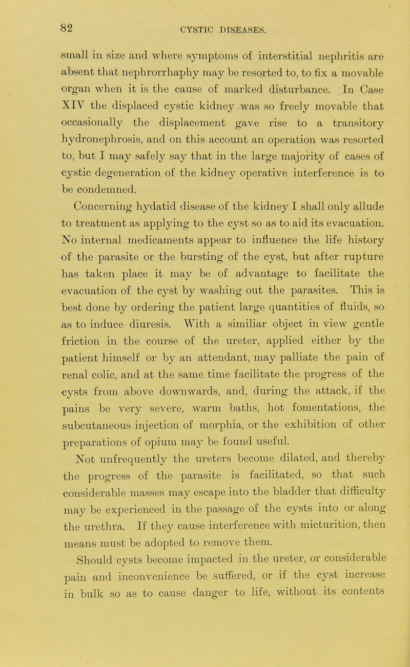 small in size and where symptoms of interstitial nephritis are absent that nephrorrhaphy may be resorted to, to fix a movable organ when it is the cause of marked disturbance. In Case XIV the displaced cystic kidney was so freely movable that occasionally the displacement gave rise to a transitory hydronephrosis, and on this account an operation was resorted to, but I may safely say that in the large majority of cases of ■cystic degeneration of the kidney operative interference is to be condemned. Concerning hydatid disease of the kidney I shall only allude to treatment as applying to the cyst so as to aid its evacuation. No internal medicaments appear to influence the life history •of the parasite or the bursting of the cyst, but after rupture has taken place it may be of advantage to facilitate the evacuation of the cyst by washing out the parasites. This is best done by ordei'ing the patient large quantities of fluids, so as to induce diuresis. With a similiar object in view gentle friction in the course of the ureter, applied either by the patient himself or by an attendant, may palliate the pain of renal colic, and at the same time facilitate the progress of the ■cysts from above downwards, and, during the attack, if the pains be very severe, warm baths, hot fomentations, the subcutaneous injection of morphia, or the exhibition of other preparations of opium may be found useful. Not unfrequently the ureters become dilated, and thereby' the progress of the parasite is facilitated, so that such considerable masses may escape into the bladder that difficulty may be experienced in the passage of the cysts into or along the urethra. If they cause interference with micturition, then means must be adopted to remove them. Should cysts become impacted in the ureter, or considerable pain and inconvenience be suffered, or if the cyst increase in bulk so as to cause danger to life, without its contents