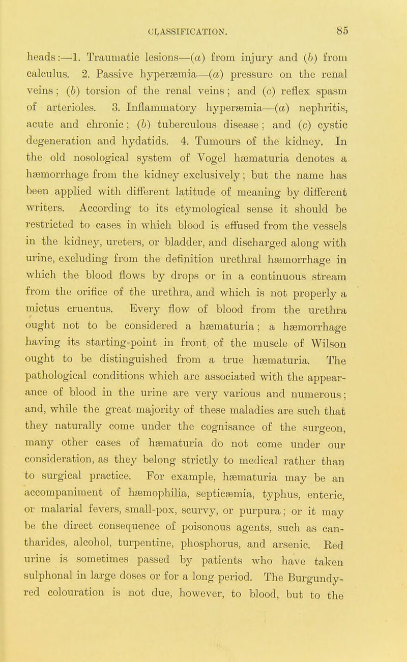 heads:—1. Traumatic lesions—(a) from injury and (6) from calculus. 2. Passive hypersemia—(a) pressure on the renal veins ; (b) torsion of the renal veins ; and (c) reflex spasm of arterioles. 3. Inflammatory hypersemia—(a) nephritis, acute and chronic; (h) tuberculous disease; and (c) cystic degeneration and hydatids. 4. Tumours of the kidney. In the old nosological system of Vogel hsematuria denotes a haemorrhage from the kidney exclusively; but the name has been applied with different latitude of meaning by different writers. According to its etymological sense it should be restricted to cases in which blood is effused from the vessels in the kidney, ureters, or bladder, and discharged along with urine, excluding from the definition urethral haemorrhage in which the blood flows by drops or in a continuous stream from the orifice of the urethra, and which is not properly a mictus cruentus. Every flow of blood from the urethra ought not to be considered a hsematuria; a haemorrhage having its starting-point in front, of the muscle of Wilson ought to be distinguished from a ti'ue haematuria. The pathological conditions which are associated with the appear- ance of blood in the urine are very various and numerous; and, while the great majority of these maladies are such that they naturally come under the cognisance of the surgeon, many other cases of hsematuria do not come under our consideration, as they belong strictly to medical rather than to surgical practice. For example, haematuria may be an accompaniment of hEemophilia, septicemia, typhus, enteric, or malarial fevers, small-pox, scurvy, or purpura; or it may be the direct consequence of poisonous agents, such as can- tharides, alcohol, turpentine, phosphorus, and arsenic. Red urine is sometimes passed by patients who have taken sulphonal in large doses or for a long period. The Burgundy- red colouration is not due, however, to blood, but to the