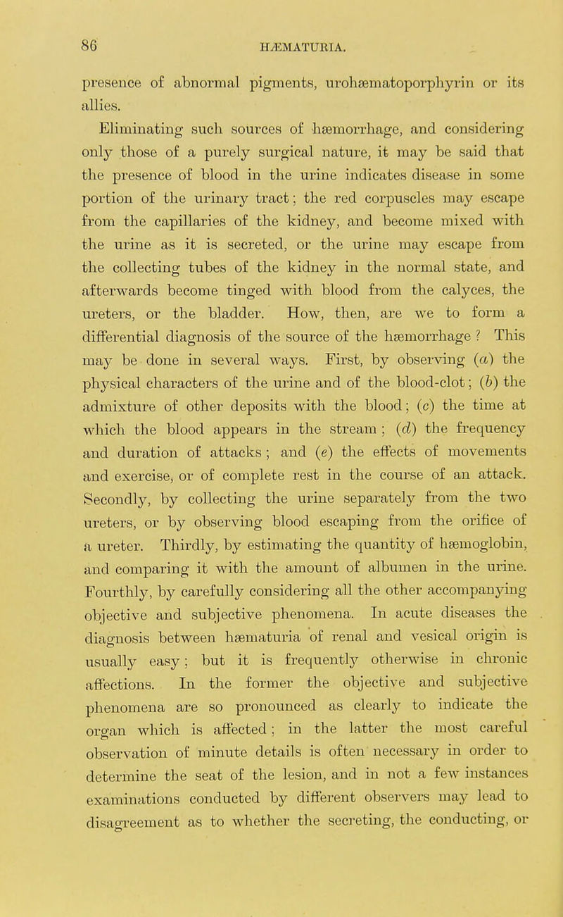 presence of abnormal pigments, urohajmatoporpliyrin or its allies. Eliminating such sources of haemorrhage, and considering only those of a purely surgical nature, it may be said that the presence of blood in the urine indicates disease in some portion of the urinary tract; the red corpuscles may escape from the capillaries of the kidney, and become mixed with the urine as it is secreted, or the urine may escape from the collecting tubes of the kidney in the normal state, and afterwards become tinged with blood from the calyces, the ureters, or the bladder. How, then, are we to form a differential diagnosis of the source of the haemorrhage ? This may be done in several ways. First, by observing (a) the physical characters of the urine and of the blood-clot; (b) the admixture of other deposits with the blood; (c) the time at which the blood appears in the stream ; (d) the frequency and duration of attacks ; and (e) the effects of movements and exercise, or of complete rest in the course of an attack. Secondly, by collecting the urine separately from the two ureters, or by observing blood escaping from the orifice of a ureter. Thirdly, by estimating the quantity of haemoglobin, and comparing it with the amount of albumen in the urine. Fourthly, by carefully considering all the other accompanying- objective and subjective phenomena. In acute diseases the diagnosis between haematuria of renal and vesical origin is usually easy; but it is frequently otherwise in chronic affections. In the former the objective and subjective phenomena are so pronounced as clearly to indicate the organ which is affected; in the latter the most careful observation of minute details is often necessary in order to determine the seat of the lesion, and in not a few instances examinations conducted by different observers may lead to disagreement as to whether the secreting, the conducting, or