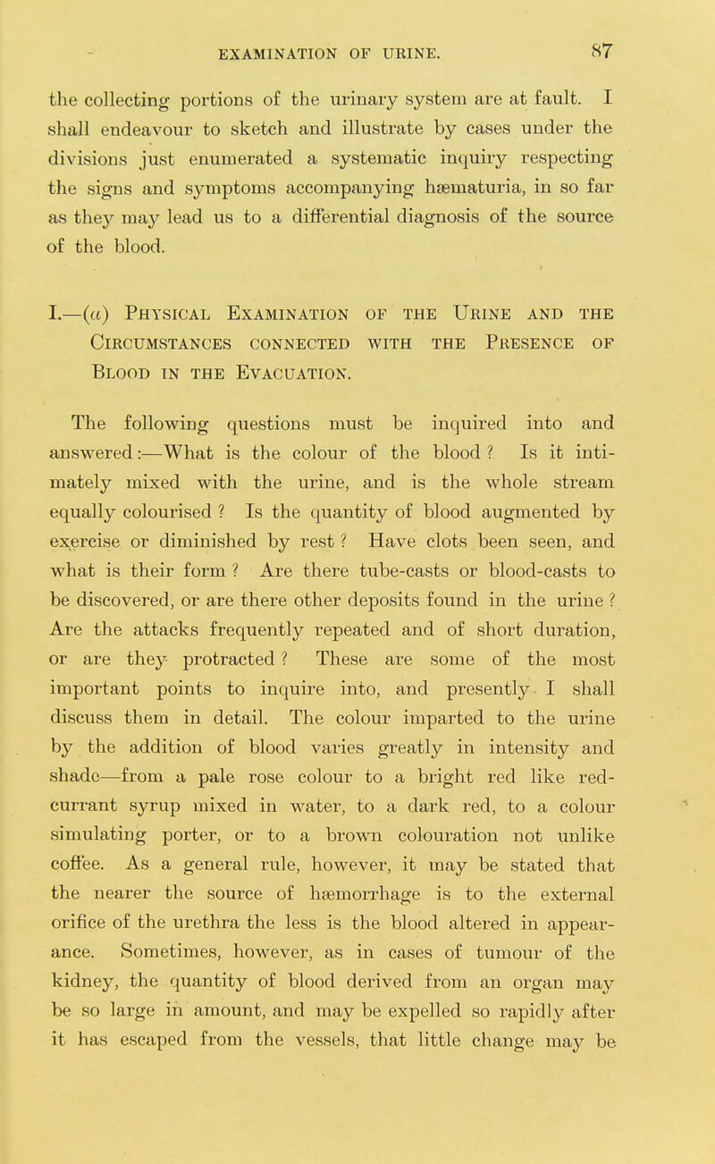 the collecting portions of the urinary system are at fault. I shall endeavour to sketch and illustrate by cases under the divisions just enumerated a systematic inquiry respecting the signs and symptoms accompanying hsematuria, in so far as they may lead us to a differential diagnosis of the source of the blood. I.—(«) Physical Examination of the Urine and the Circumstances connected with the Presence of Blood in the Evacuation. The following questions must be inquired into and answered:—What is the colour of the blood ? Is it inti- mately mixed with the urine, and is the whole stream equally colourised ? Is the quantity of blood augmented by exercise or diminished by rest ? Have clots been seen, and what is their form ? Are there tube-casts or blood-casts to be discovered, or are there other deposits found in the urine ? Are the attacks frequently repeated and of short duration, or are they protracted ? These are some of the most important points to inquire into, and presently I shall discuss them in detail. The colour imparted to the urine by the addition of blood varies greatly in intensity and shade—from a pale rose colour to a bright red like red- currant syrup mixed in water, to a dark red, to a colour simulating porter, or to a brown colouration not unlike coffee. As a general rule, however, it may be stated that the nearer the source of haemorrhage is to the external orifice of the urethra the less is the blood altered in appear- ance. Sometimes, however, as in cases of tumour of the kidney, the quantity of blood derived from an organ may be so large in amount, and may be expelled so rapidly after it has escaped from the vessels, that little change may be