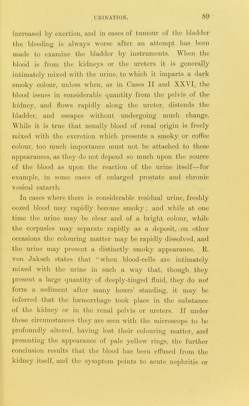 increased by exei^tion, and in cases of tumour of the bladder the bleeding is always worse after an attempt has been made to examine the bladder by instruments. When the ■blood is from the kidneys or the ureters it is genera.lly intimately mixed with the urine, to which it imparts a dark smokj^ colour, unless when, as in Cases II and XXVI, the blood issues in considerable quantity from the pelvis of the kidney, and flows rapidl}^ along the ureter, distends the bladder, and escapes without undergoing much change. While it is true that usually blood of renal origin is freely mixed with the excretion which presents a smoky or coffee colour, too much importance must not be attached to these appearances, as they do not depend so much upon the source of the blood as uj)on the reaction of the urine itself—for example, in some cases of enlarged prostate and chronic vesical catarrh. In cases where there is considerable residual urine, freshly oozed blood ma}^ rapidly become smoky ; and while at one time the urine may be clear and of a bright coloui-, while the corpusles ma^^ separate rapidly as a .deposit, - on other occasions the colouring matter may be rapidly dissolved, and the urine may present a distinctly smoky appearance. R. von Jaksch states that when blood-cells are intimately mixed with the urine in such a way that, though, they present a large quantity of deeply-tinged fluid, they do not form a sediment after many hours' standing, it may be inferred that the h£emorrhage took place in the substance of the kidney or in the renal pelvis or ureters. If under these circumstances they are seen with the microscope to be profoundly altered, having lost their colouring matter, ,and presenting the appearance of pale yellow rings, the further conclusion results that the blood has been efiused from the kidney itself, and the symptom points to acute nephritis or